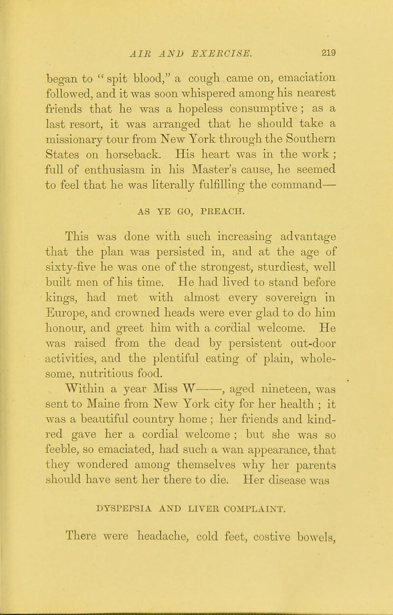 began to  spit blood, a cough came on, emaciation, followed, and it was soon whispered among his nearest friends that he was a hopeless consumptive ; as a last resort, it was arranged that he should take a missionary tonr from New York through the Southern States on horseback. His heart was in the work ; full of enthusiasm in his Master's cause, he seemed to feel that he was literally fulfilling the command— AS YE GO, PREACH. This was done with such increasing advantage that the plan was persisted in, and at the age of sixty-five he was one of the strongest, sturdiest, well built men of his time. He had lived to stand before kings, had met with almost every sovereign in Europe, and crowned heads were ever glad to do him honour, and greet him with a cordial welcome. He was raised from the dead by persistent out-door activities, and the plentiful eating of plain, whole- some, nutritious food. Within a year Miss W , aged nineteen, was sent to Maine from New York city for her health ; it was a beautiful country home; her friends and kind- red gave her a cordial welcome ; but she was so feeble, so emaciated, had such a wan appearance, that they wondered among themselves why her parents should have sent her there to die. Her disease was DYSPEPSIA AND LIVER COMPLAINT. There were headache, cold feet, costive bowels,