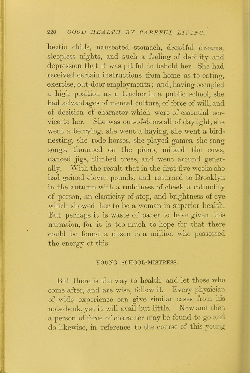 hectic chills, nauseated stomach, dreadful dreams, sleepless nights, and such a feeling of debility and depression that it was pitiful to behold her. She had received certain instructions from home as to eating, exercise, out-door employments ; and, having occupied a high position as a teacher in a public school, she had advantages of mental culture, of force of will, and of decision of character which were of essential ser- vice to her. She was out-of-doors all of daylight, she went a berrying, she went a haying, she went a bird- nesting, she rode horses, she played games, she sang songs, thumped on the piano, milked the cows, danced jigs, chmbed trees, and went around gener- ally. With the result that in the first five weeks she had gained eleven pounds, and returned to Brooklyn in the autumn with a ruddiness of cheek, a rotundity of person, an elasticity of step, and brightness of eye which showed her to be a woman in superior health. But perhaps it is waste of paper to have given this narration, for it is too much to hope for that there could be found a dozen in a million w^io possessed the energy of this YOUNG SCHOOL-MISTRESS. But there is the way to health, and let those who come after, and are wise, follow it. Every physician of wide experience can give similar cases from his note-book, yet it will avail but little. Now and then a person of force of character may be found to go and do likewise, in reference to the course of this young