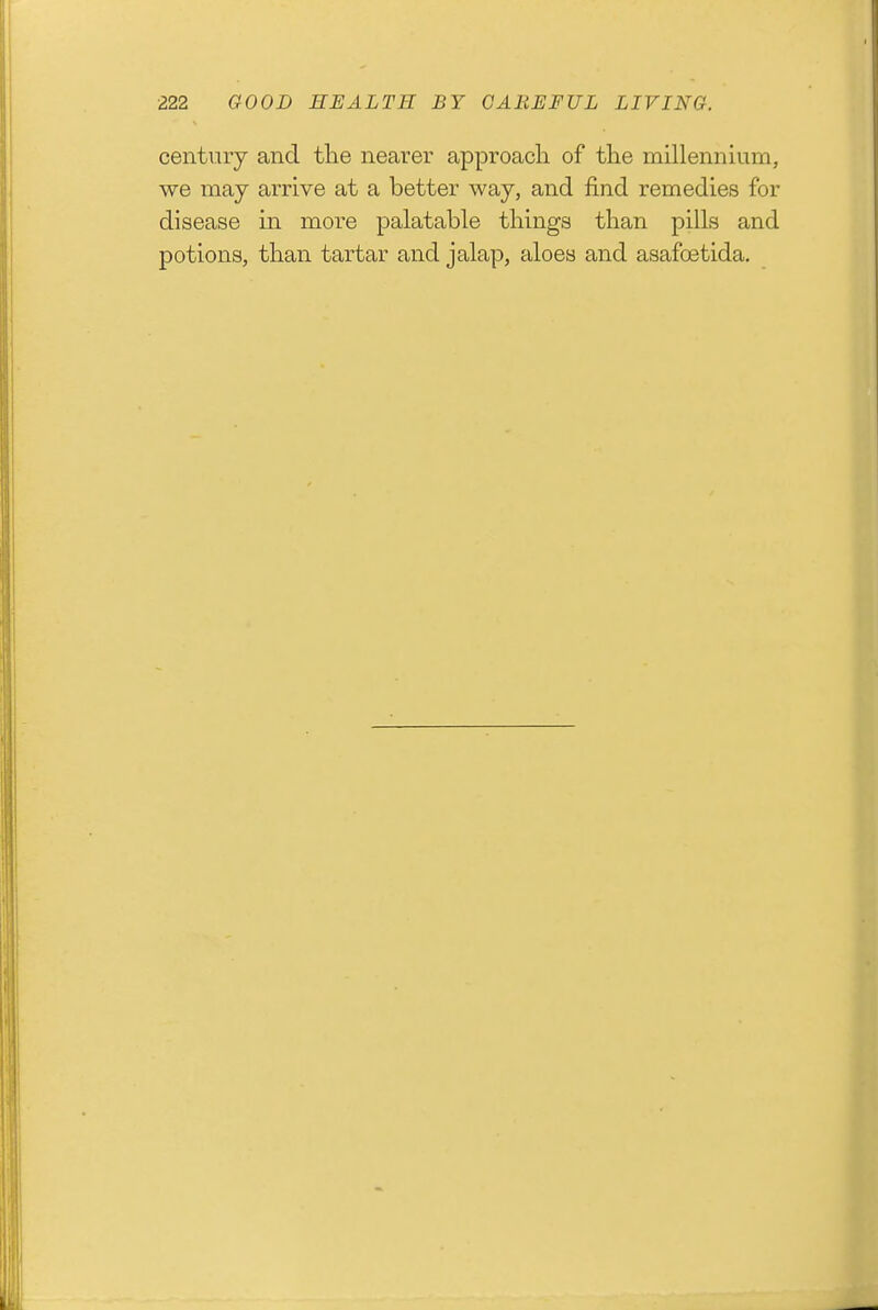 century and tlie nearer approacli of tlie millennium, we may arrive at a better way, and find remedies for disease in more palatable things than pills and potions, than tartar and jalap, aloes and asafoetida.