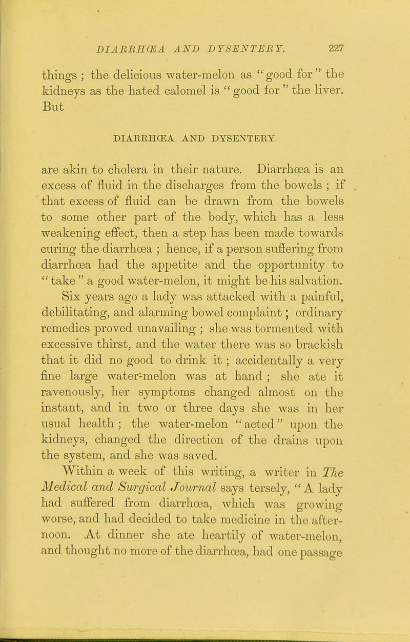 things ; tlie delicious water-melon as  good for  ttie kidneys as the hated calomel is  good for  the liver. But DIARRHCEA AND DYSENTERY are akin to cholera in their nature. Diarrhoea is an excess of fluid in the discharges from the bowels ; if that excess of fluid can be drawn from the bowels to some other part of the body, which has a less weakening effect, then a step has been made towards curing the diarrhoea ; hence, if a person suffering from diarrhoea had the appetite and the opportunity to  take  a good water-melon, it might be his salvation. Six years ago a lady was attacked with a painful, debihtating, and alarming bowel complaint \ ordinary remedies proved unavaihng ; she was tormented with excessive thirst, and the water there was so brackish that it did no good to drink, it; accidentally a very fine large water-melon was at hand ; she ate it ravenously, her symptoms changed almost on the instant, and in two or three days she was in her usual health ; the water-melon  acted upon the kidneys, changed the direction of the drains upon the system, and she was saved. Within a week of this writing, a writer in The Medical and Surgical Journal says tersely, A lady had suffered from diarrhoea, which was oTowino- worse, and had decided to take medicine in the after- noon. At dinner she ate heartily of water-melon, and thought no more of the diarrhoea, had one passage