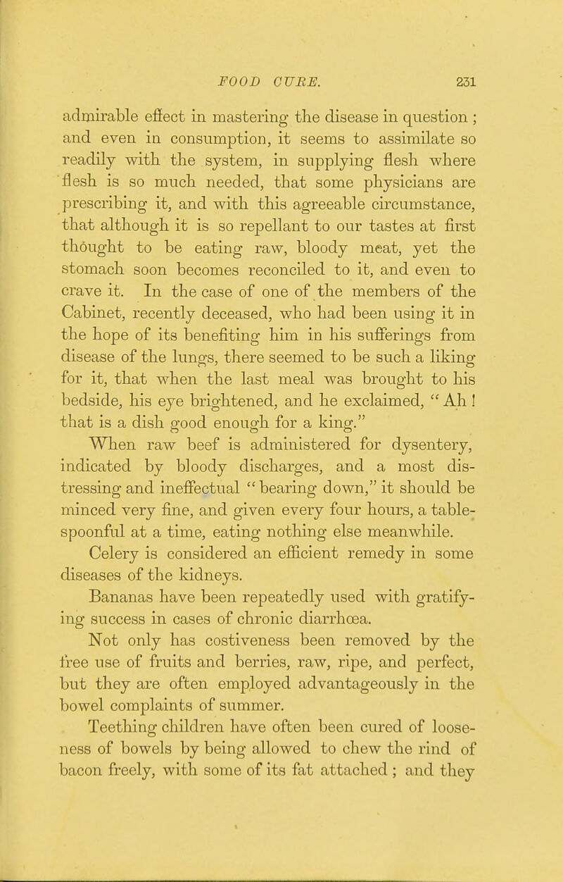 admirable efiect in mastering the disease in question ; and even in consumption, it seems to assimilate so readily with the system, in supplying flesh where flesh is so much needed, that some physicians are prescribing it, and with this agreeable circumstance, that although it is so repellant to our tastes at first thought to be eating raw, bloody meat, yet the stomach soon becomes reconciled to it, and even to crave it. In the case of one of the members of the Cabinet, recently deceased, who had been using it in the hope of its benefiting him in his sufierings from disease of the lungs, there seemed to be such a liking for it, that when the last meal was brought to his bedside, his eye brightened, and he exclaimed,  Ah ! that is a dish good enough for a king. When raw beef is administered for dysentery, indicated by bloody discharges, and a most dis- tressing and ineffectual  bearing down, it should be minced very fine, and given every four hours, a table- spoonful at a time, eating notliing else meanwhile. Celery is considered an efficient remedy in some diseases of the kidneys. Bananas have been repeatedly used with gratify- ing success in cases of chronic diarrhoea. Not only has costiveness been removed by the free use of fruits and berries, raw, ripe, and jDerfect, but they are often employed advantageously in the bowel complaints of summer. Teething children have often been cured of loose- ness of bowels by being allowed to chew the rind of bacon freely, with some of its fat attached ; and they