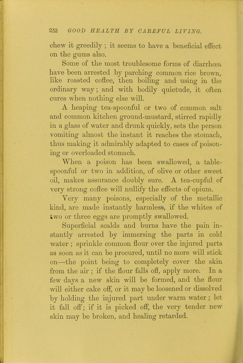 chew it greedily ; it seems to have a beneficial effect on the gums also. Some of the most troublesome forms of diarrhoea have been arrested by parching common rice brown, like roasted coffee, then boiling and using in the ordinary way; and with bodily quietude, it often cures when nothing else will. A heaping tea-spoonful or two of common salt and common kitchen ground-mustard, stirred rapidly in a glass of water and drunk quickly, sets the person vomiting almost the instant it reaches the stomach, thus making it admirably adapted to cases of poison- ing or overloaded stomach. When a poison has been swallowed, a table- spoonful or two in addition, of olive or other sweet oil, makes assurance doubly sure. A tea-cupful of very strong coffee will nullify the effects of opium. Very many poisons, especially of the metallic kind, are made instantly harmless, if the whites of two or three eggs are promptly swallowed. Superficial scalds and burns have the pain in- stantly arrested by immersing the parts in cold water ; sprinkle common flour over the injured parts as soon as it can be procured, until no more will stick on—the point being to completely cover the skin from the air ; if the flour falls off, apply more. In a few days a new skin will be formed, and the flour will either cake off, or it may be loosened or dissolved by holding the injured part under warm water ; let it fall off; if it is picked off, the very tender new skin may be broken, and healing retarded.