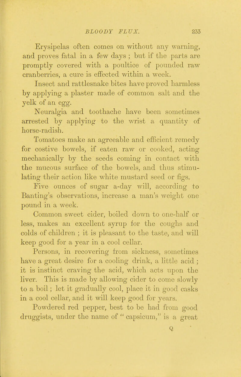 Erysipelas often comes on without any warning, and proves fatal in a few days ; but if the parts are promptly covered with a poultice of pounded raw cranberries, a cure is ejffected within a week. Insect and rattlesnake bites have proved harmless by applying a plaster made of common salt and the yelk of an egg. Neuralgia and toothache have been sometimes arrested by applying to the wrist a quantity of horse-radish. Tomatoes make an agreeable and efficient remedy for costive bowels, if eaten raw or cooked, acting mechanically by the seeds coming in contact with the mucous surface of the bowels, and thus stimu- lating their action like white mustard seed or figs. Five ounces of sugar a-day will, according to Banting's observations, increase a man's weight one pound in a week. Common sweet cider, boiled down to one-half or less, makes an excellent syrup for the coughs and colds of children ; it is pleasant to the taste, and will keep good for a year in a cool cellar. Persons, in recovering from sickness, sometimes have a great desire for a cooling drink, a little acid ; it is instinct craving the acid, which acts upon the liver. This is made by allowing cider to come slowly to a boil; let it gradually cool, place it in good casks in a cool cellar, and it will keep good for yeai's. Powdered red pepper, best to be had from good druggists, under the name of  capsicum, is a great Q