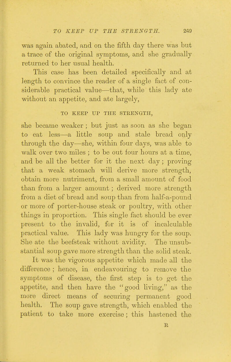 was again abated, and on the fifth day there was but a trace of the original symptoms, and she gradually returned to her usual health. This case has been detailed specifically and at length to convince the reader of a single fact of con- siderable practical value—that, while this lady ate without an appetite, and ate largely, TO KEEP UP THE STRENGTH, she became weaker ; but just as soon as she began to eat less—a little soup and stale bread only through the day—she, within four days, was able to walk over two miles ; to be out four hours at a time, and be all the better for it the next day; proving that a weak stomach will derive more strength, obtain more nutriment, from a small amount of food than from a larger amount; derived more strength from a diet of bread and soup than from half-a-pound or more of porter-house steak or poultry, with other things in proportion. This single fact should be ever present to the invalid, for it is of incalculable practical value. This lady was hungry for the soup. She ate the beefsteak without avidity. The unsub- stantial soup gave more strength than the solid steak. It was the vigorous appetite which made all the difierence ; hence, in endeavouring to remove the symptoms of disease, the first step is to get the appetite, and then have the good living, as the more direct means of securing permanent good health. The soup gave strength, which enabled the patient to take more exercise; this hastened the R