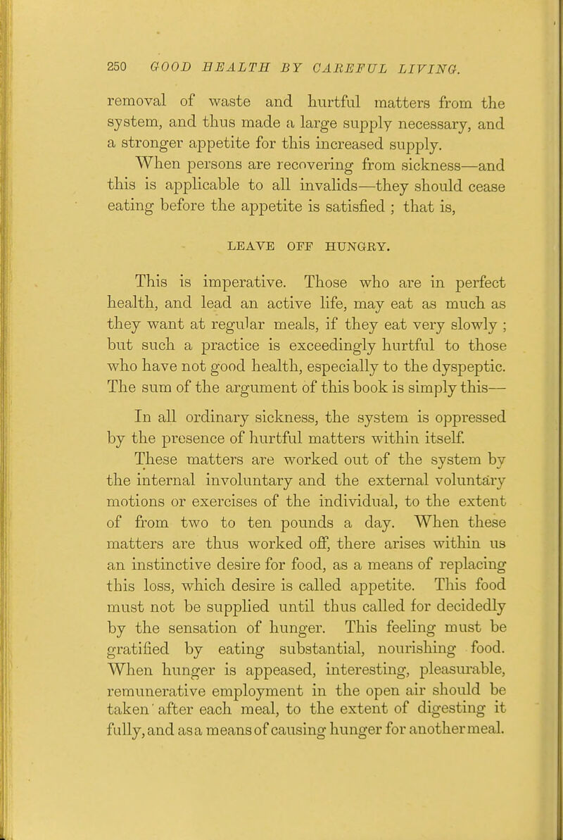 removal of waste and liiirtful matters from the system, and thus made a large supply necessary, and a stronger appetite for this increased supply. When persons are recovering from sickness—and this is applicable to all invalids—they should cease eating before the aj)petite is satisfied ; that is, LEAVE OFF HUNGRY. This is imperative. Those who are in perfect health, and lead an active life, may eat as much as they want at regular meals, if they eat very slowly ; but such a practice is exceedingly hurtful to those who have not good health, especially to the dyspeptic. The sum of the argument of this book is simply this— In all ordinary sickness, the system is oppressed by the presence of hurtful matters within itself. These matters are worked out of the system by the internal involuntary and the external voluntary motions or exercises of the individual, to the extent of from two to ten pounds a day. When these matters are thus worked off, there arises within us an instinctive desire for food, as a means of replacing this loss, which desire is called appetite. This food must not be supplied until thus called for decidedly by the sensation of hunger. This feeling must be gratified by eating substantial, nourishing food. When hunger is appeased, interesting, pleasurable, remunerative employment in the open air should be taken after each meal, to the extent of digesting it fLdly,and as a means of causing hunger for another meal.