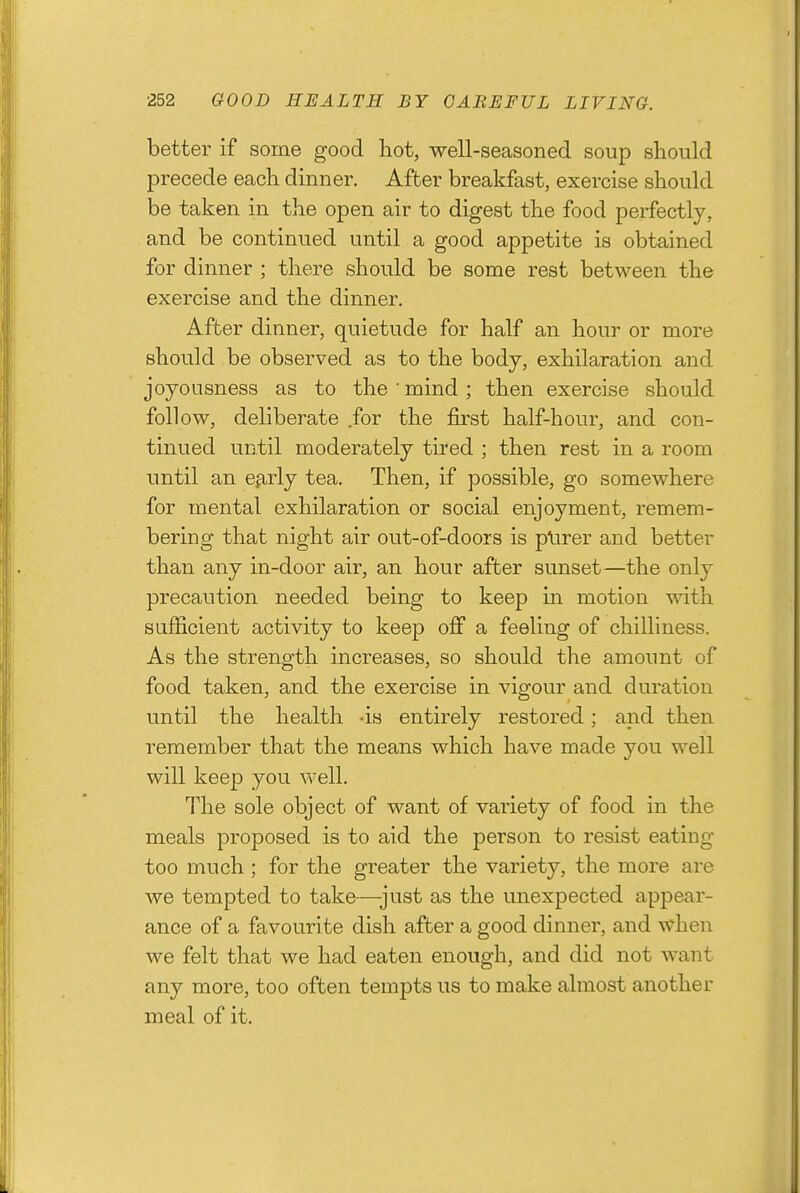 better if some good hot, well-seasoned soup should precede each dinner. After breakfast, exercise should be taken in the open air to digest the food perfectly, and be continued until a good appetite is obtained for dinner ; there should be some rest between the exercise and the dinner. After dinner, quietude for half an hour or more should be observed as to the body, exhilaration and joyousness as to the'mind; then exercise should follow, deliberate for the first half-hour, and con- tinued until moderately tu'ed ; then rest in a room until an e^rlj tea. Then, if possible, go somewhere for mental exhilaration or social enjoyment, remem- bering that night air out-of-doors is plirer and better than any in-door air, an hour after sunset—the only precaution needed being to keep in motion with sufficient activity to keep off a feeling of chilliness. As the strength increases, so should the amount of food taken, and the exercise in vigour and duration until the health -is entirely restored; and then remember that the means which have made you well will keep you well. The sole object of want of variety of food in the meals proposed is to aid the person to resist eating too much ; for the greater the variety, the more are we tempted to take—just as the unexpected appear- ance of a favourite dish after a good dinner, and when we felt that we had eaten enough, and did not want any more, too often tempts us to make almost another meal of it.