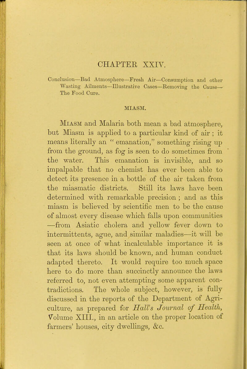 CHAPTER XXIV. Conclusion—Bad Atmosphere—Fresh Air—Consumi^tion and other Wasting Ailments—Illustrative Cases—Removing the Cause^ The Food Cure. MIASM. Miasm and Malaria both mean a bad atmosphere, but Miasm is applied to a particular kind of air ; it means literally an  emanation, something rising up from the ground, as fog is seen to do sometimes from the water. This emanation is invisible, and so impalpable that no chemist has ever been able to detect its presence in a bottle of the air taken from the miasmatic districts. Still its laws have been determined with remarkable precision ; and as this miasm is believed by scientific men to be the cause of almost every disease which falls upon communities —from Asiatic cholera and yellow fever down to intermittents, ague, and similar maladies—it will be seen at once of what incalculable importance it is that its laws should be known, and human conduct adapted thereto. It would require too much space here to do more than succinctly announce the laws referred to, not even attempting some apparent con- tradictions. The whole subject, however, is fully discussed in the reports of the Department of Agri- culture, as prepared for Hall's Journal of Health, Volume XIII., in an article on the proper location of farmers' houses, city dwellings, &c.