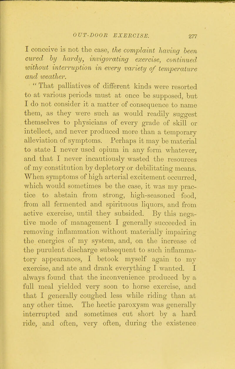 I conceive is not the case, the complaint having been cured by hardy, invigorating exercise, continued ivithout interruption in every variety of temperature and loeather.  That palliatives of different kinds were resorted to at various periods must at once be supposed, but I do not consider it a matter of consequence to name them, as they were such as would readily suggest themselves to physicians of every grade of skill or intellect, and never produced more than a temporary alleviation of symptoms. Perhaps it may be material to state I never used opium in any form whatever, and that I never incautiously wasted the resources of my constitution by depletory or debilitatmg means. When symptoms of high arterial excitement occurred, which would sometimes be the case, it was my prac- tice to abstain from strong, high-seasoned food, from all fermented and spirituous liquors, and from active exercise, until they subsided. By this nega- tive mode of management I generally succeeded in removing inflammation without materially impairing' the energies of my system, and, on the increase of the purulent discharge subsequent to such inflamma- tory appearances, I betook myself again to my exercise, and ate and drank everything I wanted. I always found that the inconvenience produced by a fall meal yielded very soon to horse exercise, and that I generally coughed less while riding than at any other time. The hectic paroxysm was generally interrupted and sometimes cut short by a hard ride, and often, very often, during the existence