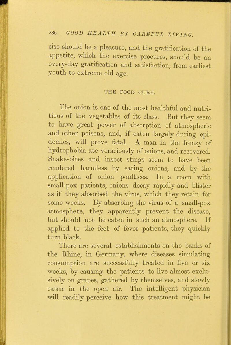 cise should be a pleasure, and the gratification of the appetite, which the exercise procures, should be an every-day gratification and satisfaction, from earhest youth to extreme old age, THE FOOD CURE. The onion is one of the most healthful and nutri- tious of the vegetables of its class. But they seem to have great power of absorption of atmospheric and other poisons, and, if eaten largely during epi- demics, will prove fatal. A man in the frenzy of hydrophobia ate voraciously of onions, and recovered. Snake-bites and insect stings seem to have been rendered harmless by eating onions, and by the apphcation of onion poultices. In a room with small-pox patients, onions decay rapidly and blister as if they absorbed the virus, which they retain for some weeks. By absorbing the virus of a small-pox atmosphere, they apparently prevent the disease, but should not be eaten in such an atmosphere. If applied to the feet of fever patients, they quickly turn black. There are several establishments on the banks of the Rhine, in Germany, where diseases simulating consumption are successfully treated in five or six weeks, by causing the patients to Hve almost exclu- sively on grapes, gathered by themselves, and slowly eaten in the open air. The intelligent physician wiU readily perceive how this treatment might be