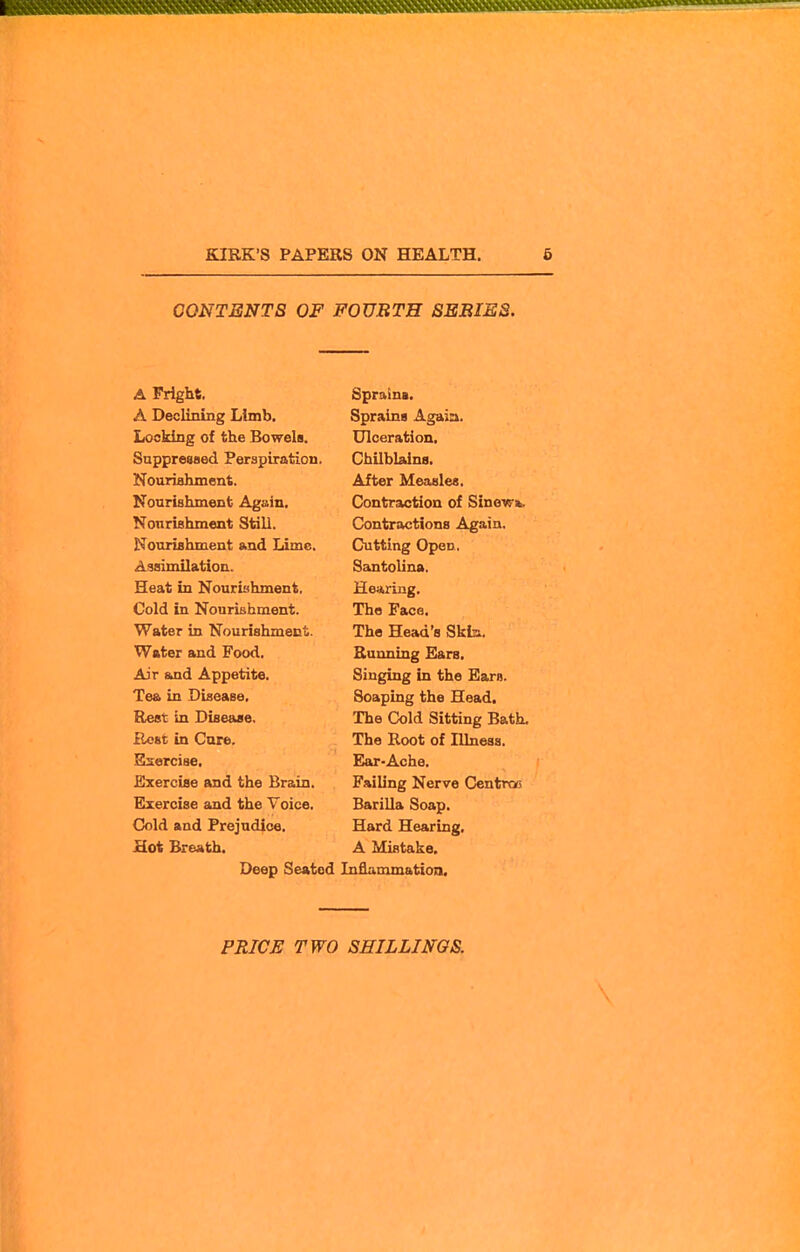 CONTENTS OF FOURTH SEBIES. A Fright. A Declining Limb. Locking of the Bowela. Suppressed Perspiration. Nouriahment. Nourislunent Again. Nonrishment Still. Nourishment and Lime. Assimilation. Heat in Nouriahment. Cold in Nourishment. Water in Nourishment. Water and Food. Air &ad Appetite. Tea in Disease. Rest in Disease. Host in Care. Esiercise, Exercise and the Brain. Exercise and the Voice. Cold and Prejudice. Hot Breath. Deep Seated Sprnina. Sprains Agaia. Ulceration. ChUblains. After Measles. Contraction of Sinew*. Contractions Again. Cutting Open. Santolina. Hearing. The Face. The Head's Skin. Running Ears. Singing in the Earn. Soaping the Head. The Cold Sitting Bath, The Root of Illnesa. Ear-Ache. Failing Nerve Centroo Barilla Soap. Hard Hearing. A Mistake, Inflammation. PRIC^ TWO SHILLINGS. \