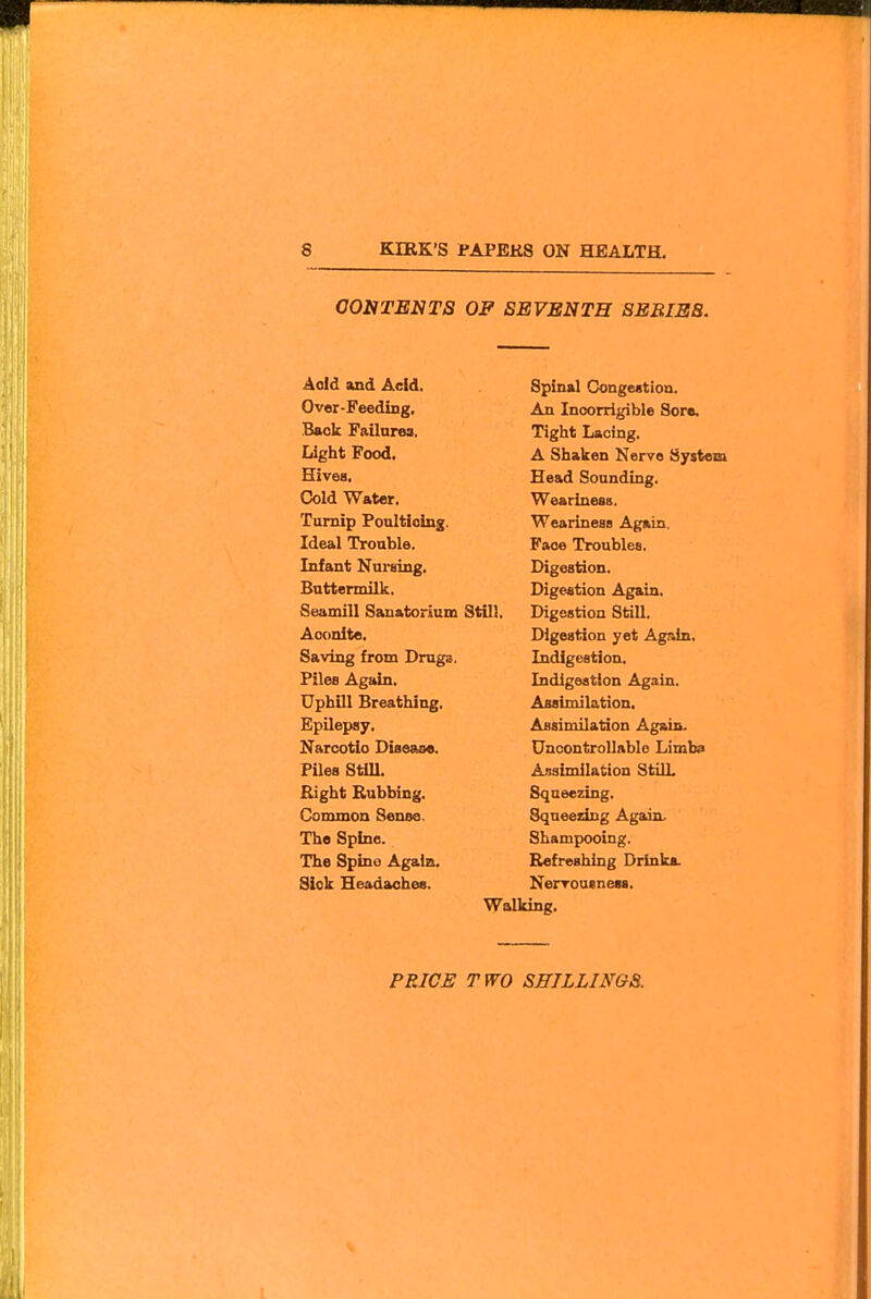CONTENTS OF SEVENTH SERIES. Aold and Aeid. Over-Feeding, Back Failarea, Light Food. Hives. Cold Water. Turnip Poaltioing. Ideal Trouble. Infant Nuining. Buttermilk. Seamill Sanatorium Still. Aconite. Saving from Drugs. Piles Again. Uphill Breathing. Epilepsy. Narcotic Disease. PUes Still. Right Rubbing. Common Sense. The Spine. The Spine Again. Sick Headaohee. Spinal Congeation. An Incorrigible Sore. Tight Lacing. A Shaken Nerve System Head Sounding. Weariness, Weariness Again. Face Troubles, Digestion. Digestion Again. Digestion Still, Digestion yet Again, Indigestion. Indigestion Again, Assimilation. Assimilation Again. Uncontrollable Limb$> Assimilation Still. Squeezing, Squeezing Again. Shampooing. Refreshing Drinka. Nerrousnesa. Walking.