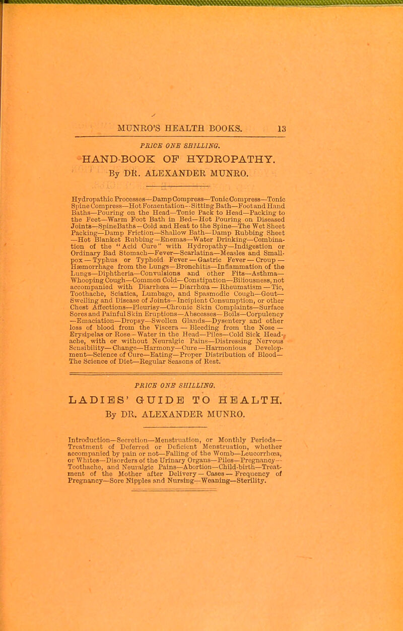 PSICE ONE SHILLING. HAND-BOOK OP HYDROPATHY. By DR. ALEXANDER MUNRO. Hydropathic Processes—Damp Compress—Tonic Compress—Tonic SpineCompress—Hot Fomentation—Sitting Bath—Foot and Hand Baths—Pouring on the Head—Tonic Pack to Head—Packing to the Feet—Warm Foot Bath in Bed—Hot Pouring on Diseased Joints—SpineBaths—Cold and Heat to the Spine—The Wet Sheet Packing—Damp Friction—Shallow Bath—Damp Rubbing Sheet —Hot Blanket Rubbing—Enemas—Water Drinking—Combina- tion of the Acid Cure with Hydropathy—Indigestion or Ordinary Bad Stomach—Fever—Scarlatina—Measles and Small- pox — Typhus or Typhoid Fever — Gastric Fever — Croup — Haemorrhage from the Lungs—Bronchitis—Inflammation of the Lungs—Diphtheria—Convulsions and other Fits—Asthma— Whooping Cough—Common Cold—Constipation—Biliousness, not accompanied with Diarrhoea — DiarrhcEa — Rheumatism — Tic, Toothache, Sciatica, Lumbago, and Spasmodic Cough—Gout— Swelling and Disease of Joints—Incipient Consumption, or other Chest Affections—Pleurisy—Chronic Skin Complaints—Surface Sores and Painful Skin Eruptions—Abscesses—Boils—Corpulency —Emaciation—Dropsy—Swollen Glands—Dysentery and other loss of blood from the Viscera — Bleeding from the Nose — Erysipelas or Rose -Water in the Head—Piles—Cold Sick Head-^ ache, with or without Neuralgic Pains—Distressing Nervous Sensibility— Change—Harmony—Cure —Harmonious Develop- ment—Science of Cure—Eating—Proper Distribution of Blood— The Science of Diet—Regular Seasons of Rest. PRICE ONE SHILLINO. LADIES' GUIDE TO HEALTH. By DR. ALEXANDER MUNRO. Introduction—Secretion—Menstruation, or Monthly Periods— Treatment of Deferred or Deficient Menstruation, whether accompanied by pain or not—FaUing of the Womb—Leucorrhcea, or Whites-Disorders of the Urinary Organs—Piles—Pregnancy— Toothache, aud Neuralgic Pains—Abortion—Child-birth—Treat- ment of the Mother after Delivery — Cases—Frequency of Pregnancy—Sore Nipples and Nursing—Weaning—Sterility.