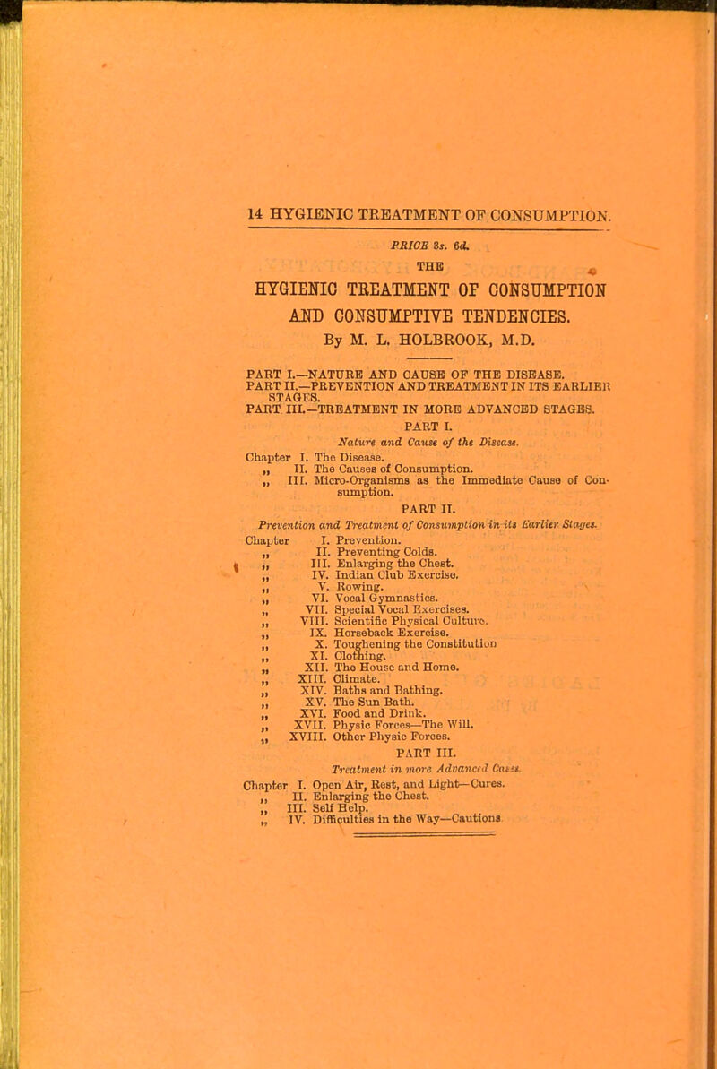 PRICE Ss. ed. THE ^ HYGIENIC TEEATMENT OF CONSUMPTION AND CONSUMPTIVE TENDENCIES. By M. L. HOLBROOK, M.D. PART I.—NATURE AND CAUSE OP THE DISEASE. PART II.—PREVENTION AND TREATMENT IN ITS EARLIEl? STAGES. PART IIL—TREATMENT IN MORE ADVANCED STAGES. PART I. Nature and Cause of the Disease. Chapter I. The Disease. „ II. The Causes of OonBumption. „ III. Micro-OrganismB as the Immediate Cause of Con- sumption. PART II. Prevention and Treatment of Consumption inHtt h'arlitr Stayei. Chapter I. Prevention. „ II. Preventing Colds. „ III. Enlarging the Chest. „ IV. Indian Club Exercise. „ V. Rowing. „ VI. Vocal Gymnastics. „ VII. Special Vocal Exercises. „ VIII. Scientific Physical Culture. ,, IX. Horseback Exercise. „ X. Toughening the Constitution „ XI. aothing. „ XII. The House and Home. „ XIII. Climate. „ XIV. Baths and Bathing. „ XV. The Sun Bath. ,, XVI. Food and Drink. „ XVII. Physic Forces—The WiU. „ XVIII. Other Physic Forces. PART III. Treatment i?i more Advanccil Catit. Chapter I. Open Air, Rest, and Light—Cures, ,, II. Enlarging the Chest. ,, III. Self Help. „ IV. Difficulties in the Way—Cautiona.