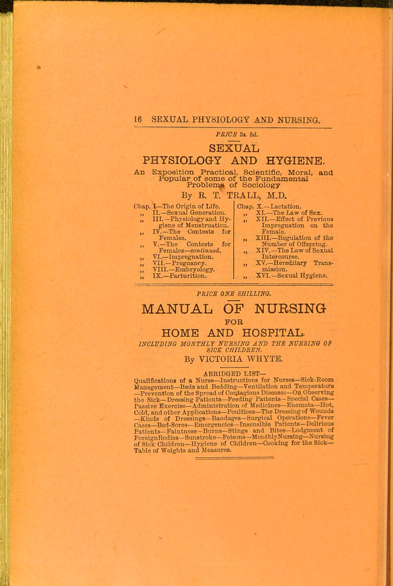 PRICE 3«. M. SEXUAL PHYSIOLOGY AND HYGIENE. An Exposition Practical, Scientific, Moral, Popular of some of the Fundamental Problem^, of Sociology By R. T. TRALL, M.D. Chap. I—Tho Origin of Life. „ II.—Sexual Generation. „ III.—Physiology and Hy- giene of Menstruation. „ IV.—The Contests for Females. „ v.—The Contests for Females—continued, „ VI.—Impregnation. „ VII.—Pregnancy. „ VIII.—Embryology. ,, IX.—Parturition. and Chap. X.—Lactation. XI. —The Law of Sex. XII. —Effect of Previous Impregnation on the Female. XIII. —Regulation of the Number of Offspring. XIV. —The Law of Sexual Intercourse. XV. —Hereditary Trans- mission. XVI. —Sexual Hygiene. PRICE ONS SHIIZINO. MANUAL OF NURSING FOR HOME AND HOSPITAL. INCLUDim MONTHLY NURSING AND THE NUSSINO OP SICK CHILDREN. By VICTORIA WHYTE. ABRIDGED LIST— Qualifications of a Nurse—Instructions for Nurses—Sick-Eoom Management—Beds and Bedding—Ventilation and Temperature —Prevention of tho Spread of Coi^gious Dise-ises-On Observing the Sick—Dressing Patients—Feeding Patients-Special Cases- Passive Exercise—Administration of Medicines—Enomata—Hot, Cold, and other Applications—Poultices—The Dressing of Wounds —Kinds of Dressings—Bandages—Surgical Operations—Fever Cases—Bed-Sores—Emergencies—Insensible Patients-Delirious Patients—Faintness—Burns—Stings and Bites—Lodgment of ForeignBodies—Sunstroke—Polsons-MonthlyNurslng—Nursing of Sick Children—Hygiene of Children—Cooking for the Sick- Table of Weights and Measures.