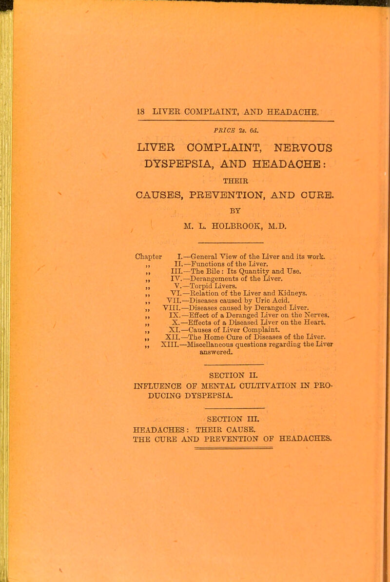 PRICE is. U. LIVER COMPLAINT, NERVOUS DYSPEPSIA, AND HEADACHE: THEIR CAUSES, PREVENTION, AND CURB. BY M. L. HOLBROOK, M.D, Chapter I.—General View of the Liver and its work. ,, II.—Functions of the Liver. III.—The BUe : Its Quantity and Use. ,, IV.—Derangements of the Liver. ,, V.—Torpid Livers. „ VI.—Relation of the Liver and Kidneys. VII.—Diseases caused by Uric Acid. VIII.—Diseases caused by Deranged Liver. „ IX.—Effect of a Deranged Liver on the Nerves. „ X.—Effects of a Diseased Liver on the Heart. ,, XI.—Causes of Liver Complaint. ,, XII.—The Home Cure of Diseases of the Liver. ,, XIII.—Miscellaneous questions regarding the Liver answered. SECTION IL INFLUENCE OF MENTAL CULTIVATION IN PRO- DUCING DYSPEPSIA SECTION in. HEADACHES: THEIR CAUSE. THE CURE AND PREVENTION OF HEADACHES.