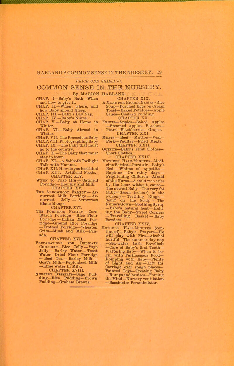 PRICE ONE SHILLISG. COMMON SENSE IN THE NURSERY. By MARION CHAP. I—Baby's Bath—When and how to give it. CHAP. II.—When, where, and how Baby should Sleep. CHAP. III.—Baby's Day Nap. CHAP. IV.—Baby's Nurse. CHAP, v.—Baby at Home in Winter. CHAP. VI.—Baby Abroad In Winter. CHAP. VII. The Precocious Baby CHAP. VIII. Photographing Baby CHAP. IX.—The Baby that must go to the country. CHAP. X.—The Baby that must stay in town. CHAP. XI.—A Sabbath Twilight Talk with Mamma. CHAP. XII. Howdoyoufeedhim? CHAP. XIII.—Artificial Foods. CHAPTER XIV. When to Feed Him — Oatmeal Porridge—Hominy and Milk. CHAPTER XV. The Arrowroot Family — Ar- rowroot Milk Porridge—Ar- rowroot Jelly — Arrowroot Blanc-Mange. CHAPTER XVI. Tn« PoRRiDOE Family — Com Starch Porridge — Rice Flour Porridge — Indian Meal Por- ridge—Ground Bice Porridge —Frothed Porridge—Wheaten Grits—Mush and MUk—Pan- ada. CHAPTER XVIL Preparations tok Delicate Children—Rice Jelly — Sago Jelly — Barley Water — Toast Water—Dried Flour Porridge — Beel Tea — Barley Milk — Goat's Milk—Peptonized Milk —Lime Water in Milk. CHAPTER XVIII. Nursery DissERTa—Sago Pud- ding—Rice Pudding—Brown Pudding—Graham Brewla. HARLAND. CHAPTER XIX. AMentjfor Biooer BAiiiFa-Rlco Soup—Poached Eggs on Cream Toast—Baked Potatoes—Apple Sauce—Custard Pudding. CHAPTER XX. Fruits—Apples—Baked Apples —Steamed Apples—Peaches— Pears—Blackbcrri eg—Grapes. CHAPTER XXI. Meats — Beef — Mutton—Veal— Pork—Poultry—Fried Meats. CHAPTER XXII. Outfits—Baby's First Clothes- Short Clothes. CHAPTER XXin. Mothers' Half-Minutes—Medi- cine Bottles—Pure Air—Baby's Bed — Whims of appetite — Napkins — On rainy days — Frightening Children—Afraid of the Nurse—A cuild woo cries by the hour without cause— The newest Baby—The very fat Baby—Green (colour) in the Nursery — Teething Rings — Scurf on the Scalp — The Nurse's Gown—SoothlngSyrui —Baby's natural heat—Hold- ing the Baby—Street Comers — Travelling Basket — Baby Powders. CHAPTER XXIV. Mothers' Halp-Minutes (con- tlnued)—Baby's Prayers—He will play with Fire—Alcohol hurtful—The summer-day nap —Sea-water bath—Ravelbeft -Care of Baby's first Toeth— Flattering Baby—When to bo- gin with Farinaceous Food— Romping with Baby—Plenty of Light and Air —Lift th» Carriage over rough places- Painted Toys—Treating Baby —Rumps and bruises—Forcing the Mind—Nursery ventilation —Bassinette Perambulator,