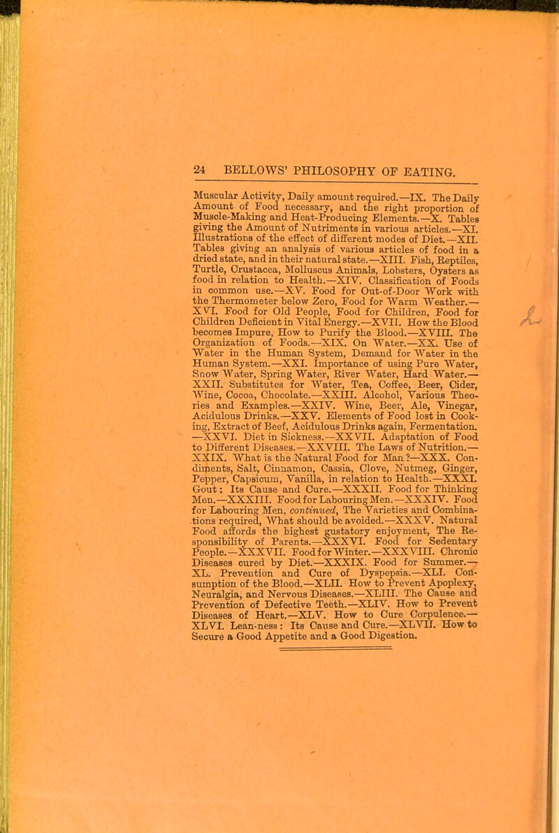 Muscular Activity, Daily amount required.—IX. The Daily Amount of Food necessary, and the right proportion of Musole-MaMng and Heat-Producing Elements.—X Tables giving the Amount of Nutriments in various articles.—XI. Illustrations of the effect of different modes of Diet.—XII. Tables giving an analysis of various articles of food in a dried state, and in their natural state.—XIII. Fish, Eeptiles, Turtle, Crustacea, Molluscus Animals, Lobsters, Oysters as food in relation to Health.—XIV. Classification of Foods in common use.—XV. Food for Out-of-Door Work with the Thermometer below Zero, Food for Warm Weather.— XVI. Food for Old People, Food for Children, Food for Children Deficient in Vital Energy.—XVII. How the Blood becomes Impure, How to Purify the Blood.—XVIII. The Organization of Foods.—XIX. On Water.—XX Use of Water in the Human System, Demand for Water in the Human System.—XXI. Importance of using Pure Water, Snow Water, Spring Water, Kiver Water, Hard Water.— XXII. Substitutes for Water, Tea, Coffee, Beer, Cider, Wine, Cocoa, Chocolate.—XXIII. Alcohol, Various Theo- ries and Examples.—XXIV. Wine, Beer, Ale, Vinegar, Acidulous Drinks.—XXV. Elements of Food lost in Cook- ing, Extract of Beef, Acidulous Drinks again. Fermentation. —XXVI. Diet in Sickness.—XXVII. Adaptation of Food to Different Diseases.—XXVIII. The Laws of Nutrition.— XXIX. What is the Natural Food for Man ?—XXX. Con- diments, Salt, Cinnamon, Cassia, Clove, Nutmeg, Ginger, Pepper, Capsicum, Vanilla, in relation to Health.—XXXT. Gout: Its Cause and Cure.—XXXII. Food for Thinking Men.—XXXIIL Food for Labouring Men.—XXXIV. Food for Labouring Men, continued, The Varieties and Combina- tions required, AVhat should be avoided.—XXXV. Natural Food affords the highest gustatory enjoyment, The Re- sponsibility of Parents.—XXXVI. Food for Sedentary People.—XXXVII. FoodforWinter.—XXXVIII. Chronic Diseases cured by Diet.—XXXIX. Food for Summer.— XL. Prevention and Cure of Dyspepsia.—XLI. Con- sumption of the Blood.—XLH. How to Prevent Apoplexy, Neuralgia, and Nervous Diseases.—XLIII. The Cause and Prevention of Defective Teeth.—XLIV. How to Prevent Diseases of Heart.—XLV. How to Cure Corpulence.— XLVI. Lean-ness : Its Cause and Cure.—XLVII. How to Secure a Good Appetite and a Good Digestion.