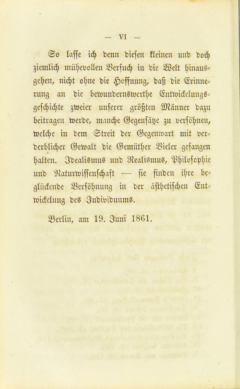 @o laffe benn btefen flehten unb boc^ jieniü(^ mü'^eijollen 35erfuc^ in bie Söelt ^tnau§= ge^en, nic^t oI;ne bie ^offnnng, ba§ bie (Srinne= rnng an bie BetounbernStoert^e (Sntti)id'elung§= gefc^t(^te ^toeier unferer größten 3>Jänner ba^u Beitragen toerbe, mand^e (^egen[ä^e jn öerfö'^nen, toelc^e in bem @treit ber (Segentoart mit ber= berBIi^er ®etoalt bie ®emütt;er Sßidtx gefangen l^atten. 3beaü§mn8 nnb 9tealigmu§, ^^iIofopt;ie nnb 9^aturtüiffenfc^aft •— fte finben i'^re Be= gtüiJenbe ^erfö^nnng in ber äftl^etijc^en @nt= n^i^elnng be8 3nbibibnnm§. ^Berlin, am 19. 3nni 1861.