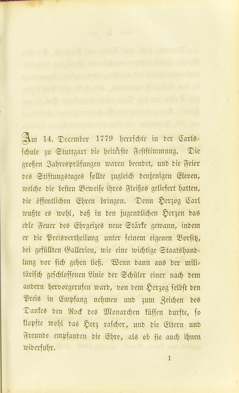 ^in 14. ^cccrnkr 1779 :^errfd;te in ber Satl§^ \ä}\xk 5U ©üittjavt bie tjeit^-fte ^^eftftimmung. ®ie großen Sa^reö^vüfitngeu luaren beenbet, unb bie %tkv beg (gtiftimgeitageö foüte jug(etd) benieuigen ©eben, weld^e bie Beften iBetveife iljreg i^teijieö geliefert :^atteit, bie cffenrtic^en Sr^ren Bringen. ®enn C^er^og Sar( JTU^te eö iDcIjI, ba^ in ben jugcnbtid^en ^erjen ba6 eble treuer beö (S^rgeijeg neue ©tärfe geiuann, inbent er bie ^reigtierrtjeihtng unter feinem eigenen SSorfi^, bei gefügten (Batterien, lüie eine U)id;tige @taatg:^anb= hing ßor fic^ gelten Iie§. SOßenn bann au§ ber mxlU tM\ä) gefcf^foffeneu Sinie ber ©c^üter einer nad) bem anbern hervorgerufen ivarb, Won bem ^erjog felBft ben '!|3rei8 in @m^)fang nehmen unb jum 3cid)en be« T)ank^ ben 9^o(f beö a)?onard;en füffcn burfte, fo fto^jfte iroI)l ba« ^erj rafd;er, unb bie (gltern unb 5!reunbe cm^jfanbcn bie g^re, al« oB fie aud; i^nen lüiberfnf^r.