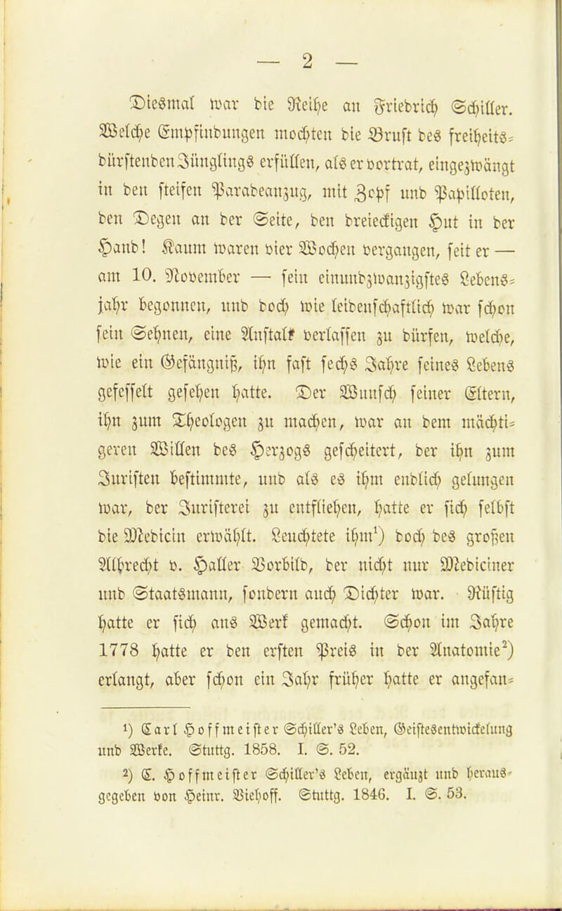 ®ie3mal mx bte 9^ei()e au i^riebrid^ ©c^iüer. SBeld^e (gm|)[inbungen mod;ten ble ©ruft beg frei^eit«^ bürfteubeuaüugtingg erfülleu, algeröortvat, eiugejUiängt in beu fteifeu ^arabeausug, mit ^cp^ unb ^a^illoteu, beu 3^egeu au ber @eite, ben breiedigeu §ut iu ber §anb! Äaum i^areu öter 3Bocf;eu bergaugen, fett er — am 10, gfiobemkr — feiu einuubsiüaujigfteö SeBeng* ja'^r begouucu, unb tod) \vk leibeufc^aftüi^ tcvir fc^on feiu ©e^ueu, eiue Stuftatt berlaffeu ju biirfeu, tüetc^e, iDie eiu ©efäugutB, i^n faft fe^g Sa'^re feine« Sebent gefeffelt gefel;en I>itte. ®er äßuufd; feiner ©tern, i:^tt jum S:^eoIogeu ju machen, ix^ar an bem mäc^ti= geren SßiCfeu beg ^erjogg gefc^eitert, ber i^n 3um 3uriften fceftimmte, unb aU eg i^m enblid; gelungen iuar, ber Snrifterei ju entfde^en, Ijatk er ficJ^ felbft bie DJ^ebicin ertttät?It. öeud^tete i£;m^) bod; beg großen 2l(i>rec^t b. ^aüer 23orBi(b, ber uid;t nur SOZebictner imb ©taatgmann, foubern aud^ 'Did^ter n^ar. 9?üfttg ^atte er fic^ aug Sßerf gemad;t. (Sd^on im Sa^re 1778 :^atte er ben erften ^reig in ber Slnatomie^) erlangt, aber fd;on ein 3a(?r früher ^atte er angefan* 1) Savt §off metfter ©dritter'« ?eben, ©etfteSentwidelung unb seSerfe. ©tiittg. 1858. I. @. 52. 2) S. §offm elfter ©cf^iCer'd Men, evgäiijt unb ()erau«' gegetcn öon §etnr. Sßietjoff. ©tiittg. 1846. I. @. 53.