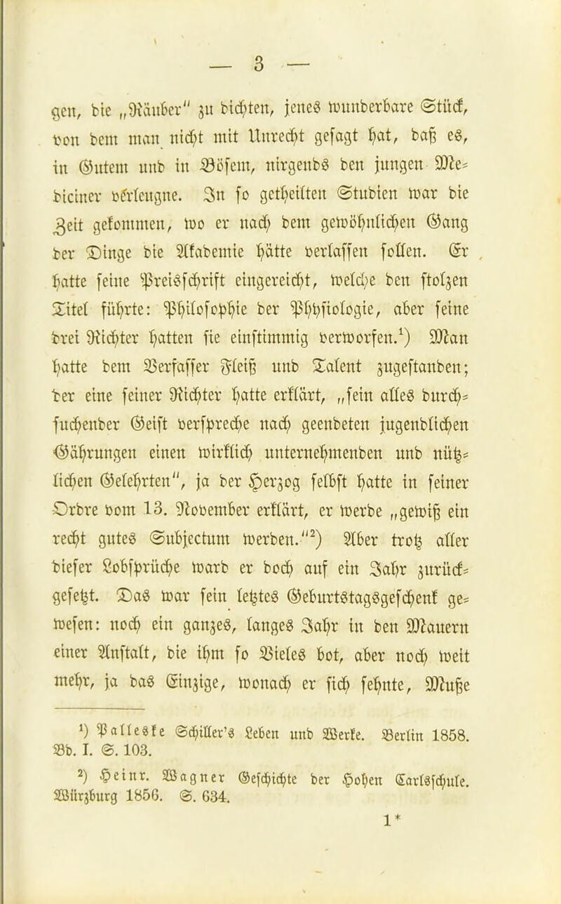 gen, bie „Diäufeer jit biegten, jene« ivunberBare (Stüci, ton bem man nicf;t mit Unred^t gefagt ^t, ba^ eg, in ©utern unb in ^b\m\, ntrgenbg ben jungen 3Jie* btctner i^Mengne. 3n [o get^eilten ©tubien mx bie 3eit gefommen, iro er nad; bem getDöf;nücf;en (SJang fcer ®inge bie 5(fabemie ^ätte berlaffen foCfen. (Sr ^»atte [eine ^!|5reig[c^rift eingereid^t, ti?etd;e ben ftol^en ZM füi?rte: 'p^ilofc^j'^ie ber ^I^t^fiologie, aber feine brei 9^i(^ter f^atten fie einftimmig ijertoorfen/) 9JJan ^tte bem Sßerfaffer f^(ei§ unb Zaknt jngeftanben; ■ber eine feiner 9?ic^ter I;atte erflärt, „fein aüeg bnrd^= fud;enber ®eift berf^3rec^e nac^ geenbeten jngenblic^en <5^ä^rungen einen luirKic^ unterne^menben unb nü|= Iid;en ®ete:^rten, ja ber |)er5og fefbft ^atte in feiner •Orbre bom 13. gf^obemBer erftärt, er iDerbe „getüi^ ein rec^t gutes ©ubjectum tuerben.^) 2l6er tro^ atter biefer Mf^rüc^e n3arb er boc^ auf ein Sal^r ^urüd* gefegt. ®a« toar fein Ie^te6 ®eBurt8tag§gefd^en! ge= iDefen: no(^ ein ganje«, tangeg ^aXjx in ben a}Zauern einer 3Inftatt, bie itjm fo ^öieleS bot, aber noc^ ioeit me^r, ja bag (Sinjige, ujonac^ er fid; fe^te, a)?u^e 1) ^allegfe ©t^iHer'ä Mm unb Serfe. SSttün 1858. S3b. I. @. 103. 2) §einr. SÖagner ©cfc^ic^te ber §oI;en (Sartäfcfiure. SBürjBurg 1856. ©. 634. 1*