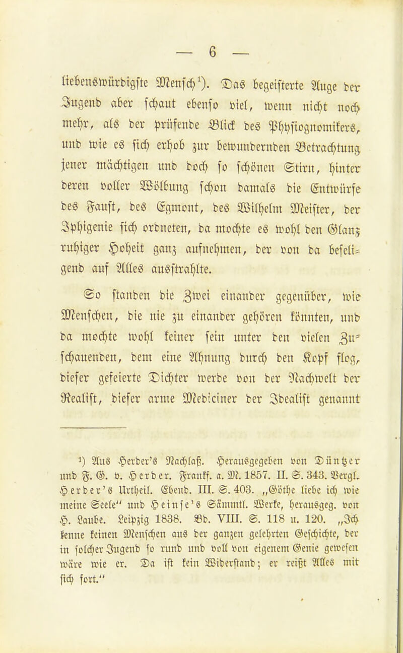 IteBenglDürbtgfte 3«en[d;0. ®a6 kgeifterte 3(uge ber Sugenb a6er fd;aut ebenfo biet, toenn nid^t nod^ me^jr, al6 ber ^rüfenbe iSIicf bes ^fji^fiognomiferg, unb toie eg fid? er^ob jur Belüimbevnben «etrac^tun^ jener mäc^)tigen imb bcc^ fo [c^öneit (Stint, hinter beren ßcaev 2ß5(6ung fd^on hamaU bie (gnttüürfe m g^auft, be6 (gc^mont, beö Sif^etm 3)leifter, ber Sp^igenie fic^ orbneten, ba mod;te eg ti^o^t ben ©(an? ruhiger ^o^eit ganj aufncf^men, ber ton ba befcü^ genb auf Mq§ aii^ftra^Ite. ®o ftanbcn bie ^tim einanber gegenüber, tok 9)?enf(^)eu, bie nie einanber gehören fcnnten, unb ba med^te ivo^ji feiner fein unter ben bieten 3 f(^auenben, bem eine 2t^)nung burd; ben ^cp\ flcg^ biefer gefeierte ©ic^ter n^erbe ßcn ber 9^ad}tüe{t ber 9?ealift, biefer arme SO^cbiciner ber 3beaUft genannt 1) 2[u8 §evbev'€ SJod^faß. ^erauegcgeten boit Sünder unb ^. ®. ö. Berber, ^ranff. a. m. 1857. II. @. 343.5BergL § er ber'8 Urtl;eif. (Sbenb. III. ©.403. „®öt^e liebe iö) wie meine ©eelc nnb §etnfe'8 ©ammtl. SBcrfe, f)erau§geg. uoit .<Q. 2anhe. ^züpm 1838. Sb. VIH. @. 118 n. 120. „3c^ fenne feinen 2)Zenfcf;en au8 ber ganjen gcfefirten ©efc^ic^te, ber in \o'li}tx 3ngenb fo runb nnb t^oll bon eigenem ®enie gewcfcn »äre »ie er. Sa i[t fein Siberftanb; er reißt Slffeö mit fic^ fort.