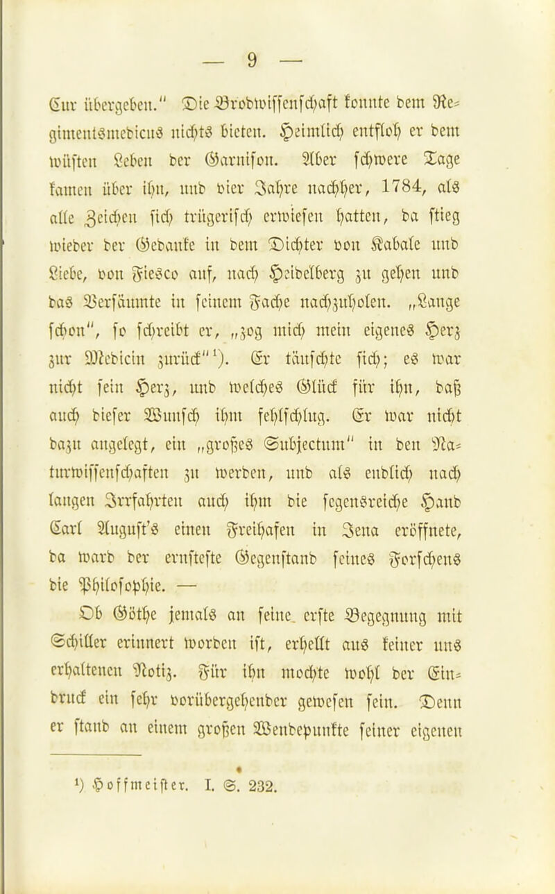 (iuv iibercjefceu. ®te ^vobUn[[cn[d;aft tonnte bem 9?e* gimenteimebicitä ntcf;t3 bieten, ^eimtic^ entftc^ er bem liüi[tcn Öckn bcr (^arntfon. 2(6er fd^toeve Xa^z famen ükr i()n, nnb Dier ^üljxt nac^I)er, 1784, aU alk 3eid;en \id) trügerifd; criüiefen Ratten, ba ftieg ipteber ber ©ebanfc in bem 3)id;ter Don S^abate uub ßicüe, bon ^k^co anf, nad) ^eibelberg get^en unb ba§ 33ev[äumte in [einem %Cid}z nad^jntjolen. „Sange [d)cn, [c fd;reibt er, „50g mid; mein eigene« §erj 5ur 9J?ebicin snrüd''^. @r tän[d;te fid}; e« irar nid^t fein ^erj, imb lüclc^e« ®Iüd fitr i^n, ba§ anc^ biefer 2Bnn[c^ ilnn feT;([d)htg. Sr inar nid)t bajn angelegt, ein „groj^eS ©nbjectnm in ben ^la* tnrtüi[|en[d)aften jn iverben, nnb al« enblid; nac^ langen Srrfa^rten and; i^m bie [egen§reid?e |)anb Sart 2(ugnft'g einen 0^reif;afen in Sena eri3ifnete, ba titarb ber ernftefte ©egenftanb [eine« ^or[d;enS bie ^^i(o[o^3l;ie. — Ob ®öt^e jematö an [eine, erfte ©egegnnng mit 'Sd)iüer erinnert ttjorben i[t, erl^eüt an« feiner nn« erl)a(tenen ^otij. gür ibn mochte h)o^I bcr (Sin- brnd ein [eE)r Dorübergef^enber gelt)e[en [ein. Denn er [tanb an einem gro[3en 2öenbe^)nn!te [einer eigenen 1) ^offmeifiet. I. ©. 232.