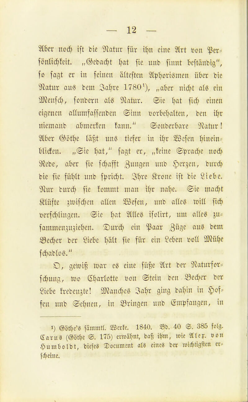 2lber noc^ ift bie ytatnx für iljxi eine 5lrt ton ^er* föntic^felt. „®ebac^)t Ijat fie unb finnt kpnbtg, fo [agt er in [einen älteften Sl^j'^oriömcn über bie S^tatur am beut 3a()re 1780'), „aber nic^t al« ein SDZeufd;, [onbern alö ^f^atur. ®ie l^at fid) einen eigenen attumfaffenben ®inn borbe^lten, ben i^r niemanb abmerfen fann. ©onberbare ^latur! 5lber ®öt^e läj^t nn§ tiefer in % SBefen ^inein:= btiden. „@ie ^at, fagt er, „feine ©prac^e nod) &tebe, aber fie f(l;afft 3Ssi^ ^evjen, bnrd? bie fie füt^It imb \pxi<i}t 3^i*e trone ift bie Siebe. 5fiur burc^ fie fommt nmn \i)x natje. (Sie mac^t tlüfte sh3if(^en allen SÖefen, nnb alle« tuill fid^ toerfd;lingen. @ie l}at Sllleg ifolirt, um alles ju^ fammensnjie^en. ©urd^ ein ^aar ^üci,t au6 bem 53ec^er ber Siebe ^ätt fie für ein Seben i>oll SJtü^e fc^ablog. gen)i§ mx eg eine fü^e 21rt ber 5Zatnrfcr= f^ung, iüD e^arlotte bon @tetn ben 53ed}cr ber Siebe frebenste! 30hnd;e8 3a^r ging baljin in §of* fen unb ©eljnen, in 33ringen nnb (Sm^fangcn, in 1) ©öt^e'« fämmtf. SBerfe. 1840. Sb. 40 ©. 385 folg. Saruä (®bt^)e @. 175) emät^nt, ba^ Um, wie 31tef. öoii .^uml^otbt, btefeä S)ociiment aU eines ber wicittgf^en et» fdiehie.