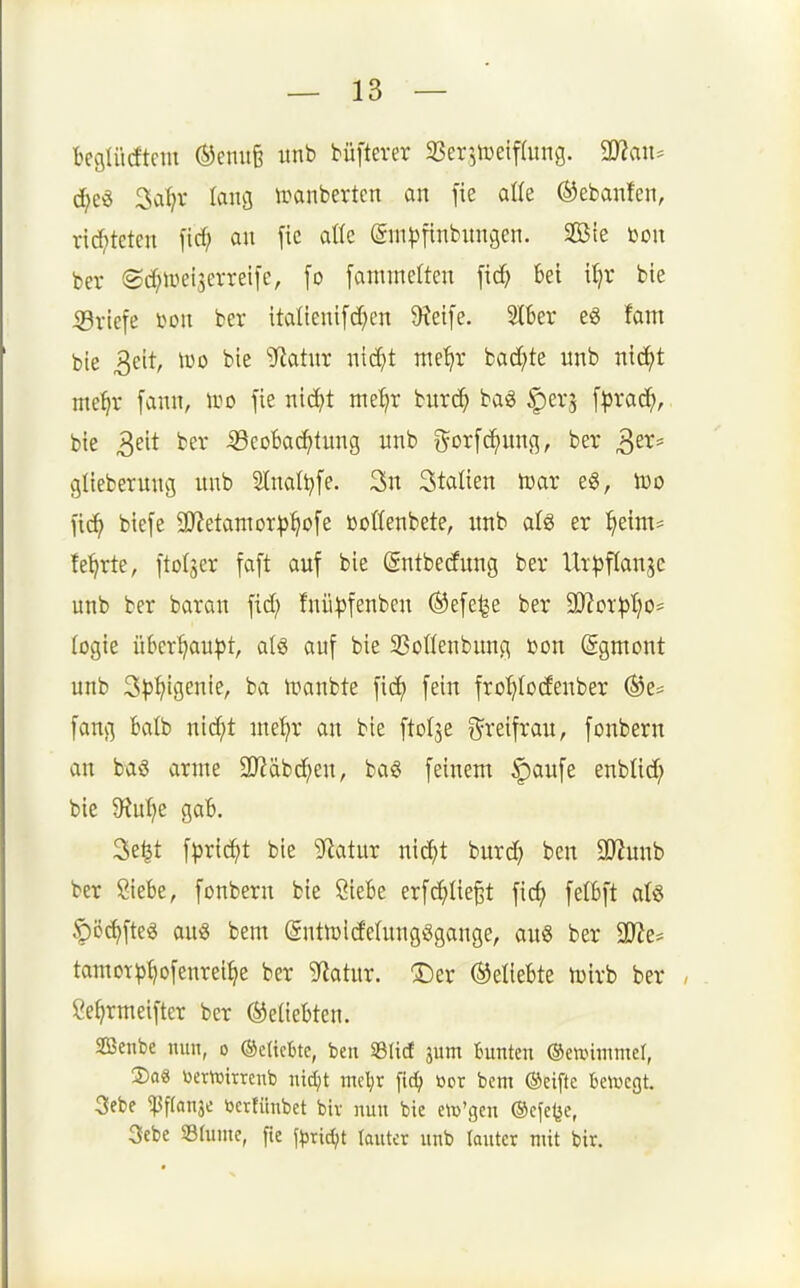 fceglücftem ®enu6 unb büfterer 33er3toeif(ung. Tl(i\u d;e^ 3a^v lang iranberten an fie aüe ©ebanfen, rid;tcten \id) an \k aßc ©nHjftnbnngen. SBte bon ber ©d^weiserreife, fo fanimelten fi^ bei i^r bte iBricfe bon ber italienifd^cn O^etfe. 2lber e^ fam ble 3eit, Wo bie Sflatnx ntc^t me^r badete unb nic^t me^r fann, wo fie nic^t met>r burc^ ba<g |)er5 f^)ra(^), bie 3eit ber iöcobac^tung unb i^orfc^ung, ber ^^X' glieberung unb Stnaltjfe. 3n Stalien tcar e§, too fic^ biefe 9}?etamor^^c>[e öoffenbete, unb ai^ er ^eim* fe^rte, ftolser \a\t auf bie (gntbedung ber Ut^ifianse unb ber baran fid; fnii|)fenben ®efe^e ber WoxpljO' (ogie übcr^au|3t, a(g auf bie SSoWenbung bon (Sgmont unb 3t)^igenie, ba ivanbte fid) fein fro^Iodenber ®e^ fang ktb nic^t ntet^r an bie ftolje ^^reifrau, fonbern an baö arme 5Käbd^en, ba« feinem §aufe enbüd; bie 5Rut?e gab. 3e^t fprid^t bie 9'iatur nic^t burd; ben 2J?unb ber Siebe, fonbern bie ÖieBe erfd^tie^t fic^ felbft alg ^öc^fteg an« bem (gntföldelungögange, au6 ber 9D^e* tamot^>^ofenrei^e ber 9flatur. ®er ©ettebte njirb ber Öefjrmeifter ber beliebten. SBenbe nun, o ®eHcbtc, ben iBIicf jum Bunten ©ewimniel, 2)a« üemitrcnb nidjt mcljt fid) öor bem ©eiftc bewctjt. 3ebf ^f(anjo bcrfimbet bir nun bie etü'gen ©cfe^e, 3ebe Slunie, fie f^ridjt lauter unb lautet mit bir.