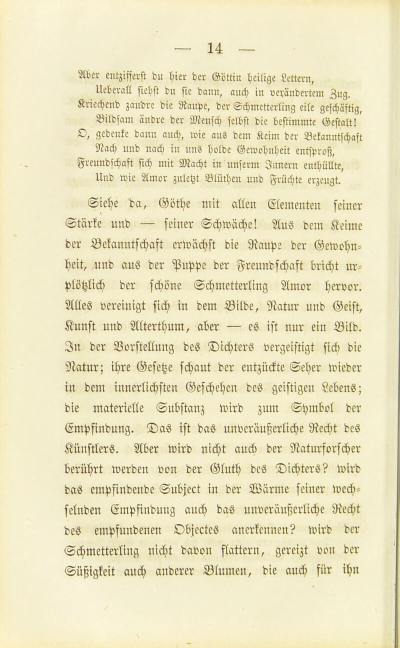 mer eutäiffevft bu I^ier ber ©öttiit l^eiftge Oettern, Ueberatl fieljft bu ftc bann, aud; tu üevänbertem 3ug. Jlriec^enb jaubre bie 9tau))e, ber ©d^mctterling eite gefc^äftig, m^am änbre ber aJJenfcp felbft bie fceftimmte ©eftattl' O, gcbeufe bann aud;, tüte au§ bem Äeim ber Söefanntfc^aft IRai) uub nad; in unö I)oIbe (SciüDl;ut;eit entf^jroß, greuubfc^aft fi(^ mit 'iDtaä)t in unferm Snuern eutpüte, Unb line 2(mor jule^t S[ütl)en uub %xüä}k erjeugt. ©te'^e ba, ©ött^e mit aüen gfeinenten fetner ©tärfe unb — [einer ©d^tüäc^e! 2lu8 bem teime ber ^efanntfd;a[t ertDäd;ft bie 9?au^e ber (Seicc^n* l^ett, nnb aug ber '!}5ut)^e ber f^rennbfc^aft bricht ur* ^B^Iid^ ber fd?öne ©d^metterling Stmor I^eröor. Siaeg bereinigt fid^ in bem ©Übe, g^iatur unb (Steift, ^nnft unb SCÜert^um, aBer — eg ift nur ein ^'db. 3n ber SSorfteÜung be8 ®i(^terg bergeiftigt fid) bie 9^atur; i^re ©efe^e fd^aut ber ent^üdte (Selker lieber in bem innerüc^ften ®e[c^et)en be§ geiftigen SeBen6; bie materielle ©ubftanj njirb jum @l)mt»oI ber ©m^finbung. ®ag ift ba§ unberäu^erüd^e 9?ec^t beS Ilünftlera. Slber toirb nid^t aucf) ber S^atnrforfd^er berü'^rt tüerben bon ber ^hiti) be§ ®id;ter8? h)irb ba6 em^finbenbe ©uBject in ber Sööärme feiner lüec^* felnben Sm^jfinbung anä) baö unberänj^crlid^e 9ied;t be§ em|3funbenen Dbjecte§ anerfcnnen? nnrb ber ©c^metterüng nid}t babon flattern, gereift m\ ber @ü§igteit and} anberer 33(unten, bie aud^ für il^n