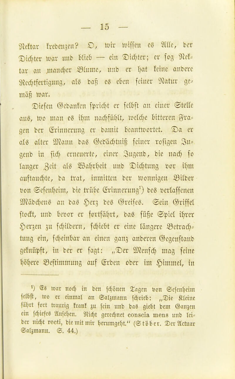 Mar frebeu3eii? D, ii3tr Hüffen cö mu, ber ®tc()tcr mx itub bUeB — cht ^id)ter; er feg tar au .iuand;er ^httnc, iiub er t/at feine anberc 9icd;tferticjnng, atö baj^ eö eben feiner 9latur ge^- mä§ tnar. Siefen ©ebanfcn f^ric^t er fetbft an einer ©tetle au§, h)o man e6 i^m nad^füf^It, ivcld;e bitteren gra* gen ber Erinnerung er bamit beanttt)ortet. ®a er aU alter Wlaim baS ÖJebäc^tuiB feiner rofigen 3u* genb in fid) erneuerte, einer 3ugenb, bie nac^ fo lauger ^dt aU SOöa'^r^ett unb ©ici^tung bor it;m auftand^te, ba trat, inmitten ber U)onnigen -^Silber t>on ©efen^ieim, bie trübe ©rinnerung^ bes öertaffenen 9)?äbd^enö an ba§ ^erj beö @reife§. @ein ©riffel ftodt, unb bet^or er fortfäl^rt, baö fü^e (Bpid i^rer ^erjeu 3U fc^itbern, fd)iebt er eine längere ^etrac^= tung ein, fc^>einbar an einen ganj anberen ©egenftanb ge!nü^)ft, in ber er fagt: „Der 9Jlenf(^^ mag feine ■^ö^ere ©eftimmung auf @rben ober im Gimmel, in e« irat noc^ in ben jd^bnen ZaQzn bon ©efentjeim fef6fl, lüD er einmal an ©aljmann fd;neb: „Sie kleine fä(;rt fort traurig front ju fein unb baS giebt beut ©anjen ein fc^iefe« anfeilen. mä)t gered^net conscia mens unb tei* ber nic^it recti, bie mit mir ^erumgel;t. (©t'öbcr. ®er SIctnar ©aljmann. <B. 44.)