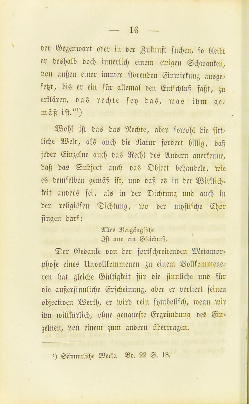 bcr (^egeiüüart ober in bcr ^ufunft fud^en, fo Utilt er begl?alb bürf; tnuerlirf; einem eiuigen @d;ii3anfen, öon auj3en einer innucr ftcrenben (giutuirhtng au^ge^ fe^t, m er ein fi'ir aßemat ben (gntfd^Iup f^ipt, ju erf(ären, ba« redete fet) ba6, ivaö i^m ge^^ 2Bo:^I ift bag ba§ 9^ed)te, aBer \o\vo\}l bie [itt^ üc^e SBelt, als auc^ bie g^iahtr forbert billig, ba§ jeber (gin^elne and; bag $Hed}t bcg Stnbern anerfenne, ba^ ba6 ©uBject auc^ baö OBjcct Bel^anbcle, loie es bemfeltten gemä§ ift, nnb ba^ e§ in bcr SirHid^- feit anbcrS fei, alg in ber S)td)tnng unb anc^ in ber retigiöfen 'J)ic^)tung, Wo ber nU^ftifc^e Sfjor fingen barf: Srtfeg 3Scv()äußf!d)e 3[t nur ein ©leid^nifi. ®er ®ebanfe i^on ber fortfd;reitenben 3)?etamor* :|)'^ofe eineg UnDoUfonnnenen einem iBoßfornmene* ren ^at g^ei(^^e ^ültigfeit für bie finnnd;e nnb für bie au^erfinnltd^e (Srfd;etnnng, akr er verliert feinen objectiDen Sföertt;, er lüirb rein fl^mboüfd;, luenn lüir il;n iDiltfürlid;, oljne genanefte (Srgrünbnng beö @in= jelnen, toon einem jnm anbern übertragen. 1) ®ätiimtlid;e Sßevfe. S3b. 22 ®. 18.