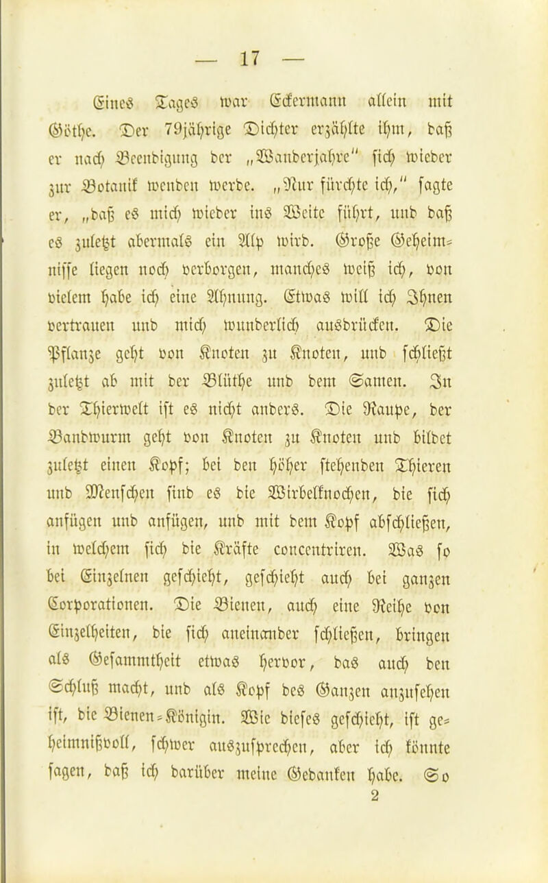 (gincö ■lageö mx (S-(fermann alk'm mit ®öt()c. ®ev 79jär;rtge ©id^ter ersäf;Ite U;m, ba§ er nad; ©ceubigung bcr „2Baubcrjat}re fid; tüieber Sur •23Dtanif tcenben tüerbc. „9htr fürd;te id;, fagte er, „baj3 e§ mid) JDteber imS Sßeite [üf;rt, imb ba§ eö 3u(e^t abermdö ein iDirb. ®ro§e ®e'^etm= niffe liegen nod; ücrBorgen, niand;eg Ujei^ ic^, üon bielem ^aBe id; eine 2({;nnng. (SttcaS IdüI ic^ 3^nen bertranen unb mid; lüunberlicö auSbrüden. 2Die ^flanje gcljt Don tnoten jn knoten, nnb fcBfteßt Snle^t ab mit ber iBIüt^e unb bem ©amen. 3n ber S;f)ierteelt ift eg nidjt auberg. ®te 9xau|3e, ber iSanbh)urm ge^t Den Quoten ju knoten unb bitbet 3u(e§t einen ^op\; bei ben ^ö:^er ftel^enben Silieren unb 3!J?en[c^eu finb eö bie SBirbelfnod^en, bie fid^ anfügen imb anfügen, unb mit bem ^o^f abfd^Iie^en, in h)eld;em fic^ bie Gräfte conccntriren. SBa« fo Bei ©insetnen gefc^ie^t, gefc^ie^t and; Bei ganzen dor^orationen. ®ie 53ienen, auc^ eine 9?ei^e bon ginjet^eiten, bie fid; aneinonber fd;Iie§en, Bringen al« ®efammt^eit ettüag l^erbor, ba« and; ben ©c^üi^ ma^t, unb atg to|)f be6 ^anjen ausuferen ift, bie «ienen.Königin. Sic biefeö gefd^ie^ ift ge^» ^eimnt§boa, fc^iüer au^suf^red^cn, aBer id; Bunte fagen, ba§ id; barüBcr meine ®ebanfen I^aBc. @o 2