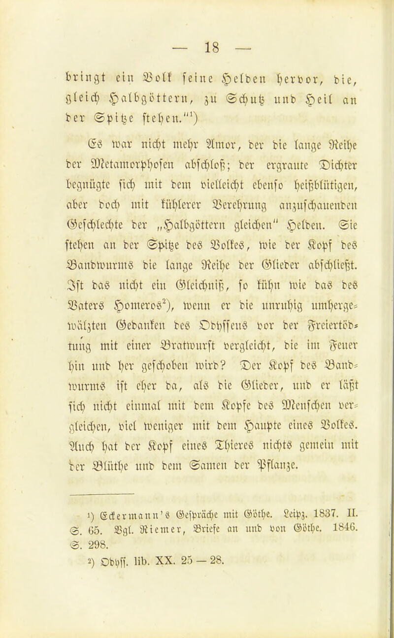 bringt ein 33oIf feine Reiben {)erbor, bie, öleid; Halbgöttern, ju ©dnife nnb §ei( an ber (S^ji^e ftet^en.') U-Hu- nid}t met)r Stmor, ber bie lange $Rei(}e ber a)Zetamor)3l?o[en abfc^tc^; ber ergrante T)ic?^ter begnügte [ic^ mit bem bieüeti^t ebenfo '^eiptüttgen, aber bcd) mit füblerer 23ere^rung an^ufc^auenben (Sefdf)Ied;te ber „^lalbgöttern gteid)en gelben. «Sie fte'^en an ber 6^>i^e be§ 33o(fe§, iDte bev to^f be6 55anbiüurm§ bie lange 9?eil?e ber ©lieber abfd)lie^t. 3ft ba§ nic^t ein ®(eic^ni^, fo fü^n tüie bag be§ 33aterg |)omero§^), mim er bie nnrnt^ig nmt;ergc= iiHÜjten ©ebanfen be« Dbi)[[en§ i>or ber ^^reiertöb* tiing mit einer ©ratiDurft bergleic^t, bie im ^^ener :^in unb t^cr ge[d}oben wirb? 3)er ^c^f beg ©anb^ linirm§ ift cl^er ba, aU bie ®lieber, unb er läBt fic^ mä)t einmal mit bem ^oijjfe be« SD^cn[d;en i?er* gleid;en, biet tpeniger mit bem §an^)te eine« 25olfe«. ^itc^ ^at ber to^f eines 2;i;iereg nid^tö gemein mit Ver ^ölüt^e unb bem ©amen ber 'ipflanje. 1) ©cfermann'ä ©ef^väd^e mit OJötlje. Sei^^s. 1837. II. <B>. 05. 35gt. 9iteiner, SBvtefe an nnb l^on ©ötk. 1846. ®. 298. 2) Obi?fi. lib. XX. 25 — 28.