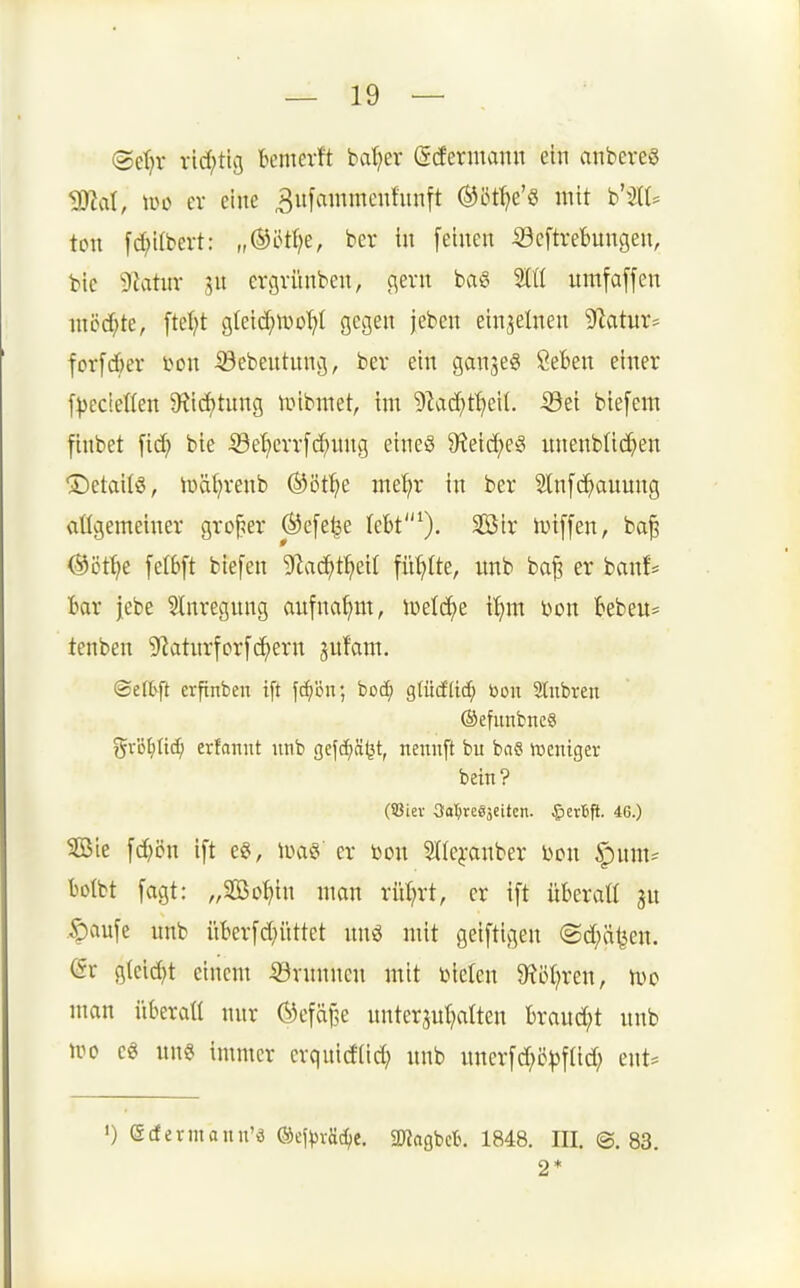 (SeT)v ricf;tlg bemevft bat?er ßcfermann ein anbcres ^al, \\>t> er eine ^ufmnmenfnnft ^iif^e'ö mit b'3lt= ton fd;itbert: „®ötf?e, ber in [einen ®cftret)ungen, bie ^Jiatuv jn ergvünben, flern baö 9ttt umfaffen mcc[;te, ftet;t gteic^moT^t gegen jebcn einzelnen '^SlatuX' fcr[cf)er i^on -öebentung, ber ein ganjeg SeBen einer [^cc!et(en 3?ic()tung unbmet, im 5^ac^)t^eil. iöei biefem finbet fid; bie Se^err[d;nng eineö ^Keic^eg nnenblid^en Details, iüätjrenb ©öt^ie me^r in ber Slnfc^auung allgemeiner großer ®efet^e leBt^). $3ir luiffen, ba§ Öött^e felbft biefen ^f^ac^t^eit füllte, nnb ba^ er banf= Bar jebe SInregnng anfna^m, luelc^e i^m Don kbeu* tenben 9'?atnrfor[(^ern ^ufam. ©effc^ft erfinben i[t f(f)öir, bod) glüdlid^ bou Slnbren (äefimbneö %x'ö^üd) erfannt nnb gefcfjSljt, nennft bu bas hjeniger bein? (iBiev 3a:^re83eiten. ^jevfift. 46.) SßJie fd)ön ift eS, er »on 5t(e^-anber Don §um= tolbt fagt: „Söo^iin man rüt?rt, er ift überall ju Saufe nnb iikrfd)üttet nnö mit geiftigen ©d;ätjen. gteid)t einem 53vnnnen mit Dielen $Röt;ren, Ido man überall nur ®efäf5e uutcrjul;alten brand;t nnb wo es uns immer crquidlid; nnb nnerfd;c:|)flid; ent:= ') (Scfermann'ö ®efvvä(^e. 2«agbct. 1848. III. @. 83. 2*