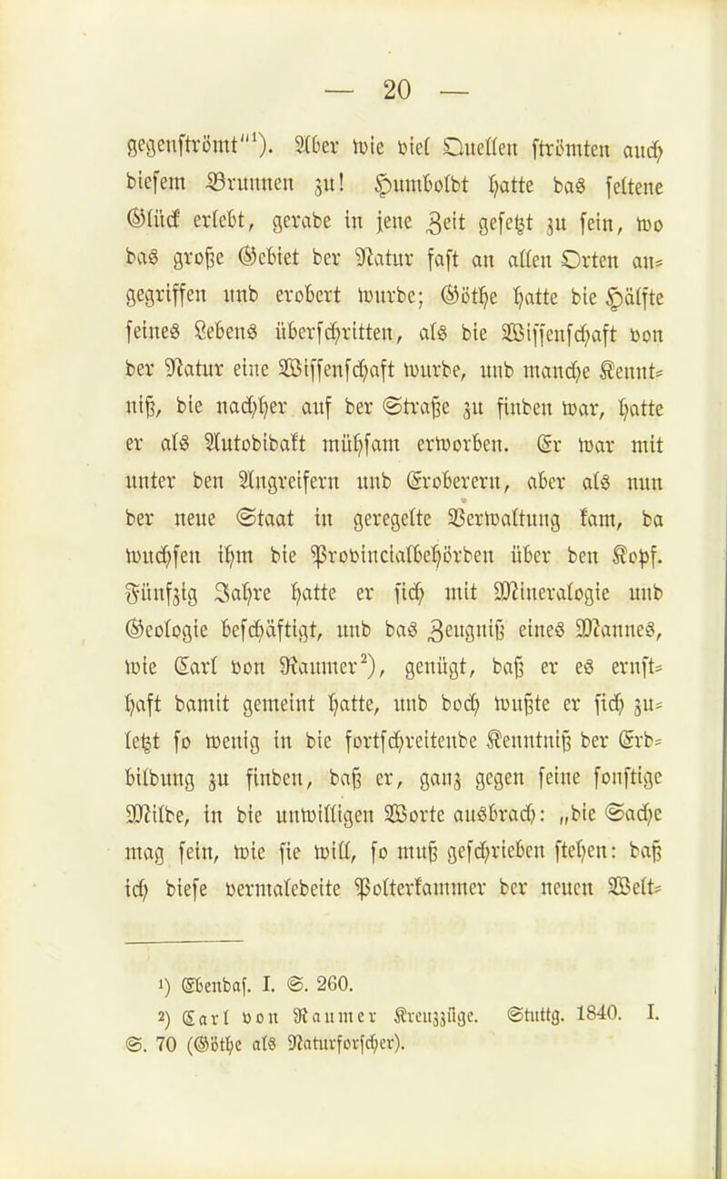 gegenftrömt'). 5(t'er lule üief Oueßen ftrßmten aiic^ biefem 53rumten ju! ^itmBoIbt Tratte bag feüene (^iM erlebt, gevabe in iene 3eit gefegt ju [ein, too bag gro^e ®cBiet ber Statur faft an atten Orten an* gegriffen nnb erobert h)nrbc; ®öt^e :^atte bie ^ä(fte feine« Sebent überfc^ritten, aU bie SBiffenfd;aft bon ber SRatuv eine Sßiffenfc^aft tonrbe, nnb ntandje tennt* ni§, bie nad^fjer anf ber @tra§e finben iDar, tjatte er aU Slntobibaft mü^fant ertvorben. @r h)ar mit itnter ben 5tngreifern nnb Eroberern, aber a(§ nnn ber neue @taat in geregelte 35ertüaltung fam, ba lüuc^fen i^nt bie ^robincialbe^örben über ben ^opl günfäig 3al)re ^atte er fic^ mit SO^ineralogie unb (Geologie befcfeäftigt, nnb baö 3^S^ß ^'^^ 9J?anne8, tote Sari öon 9^anmer^), genügt, ba|3 er eg ernft= ^aft bamit gemeint l^atte, nnb bod? tunkte er fid? ju* le^t fo lüenig in bie fortfd^reitenbe ^enntni§ ber (Srb= bilbung gu finben, ba§ er, ganj gegen [eine fonftige a}?ttbe, in bie untütHigen Sorte auöbrad): „bie ©ad^e mag [ein, toie [te toiü, [o mn^ ge[d;riebcn [tef?en: bap xd) bie[e bermalebeite 'ißolterfammer ber neuen 2öe(t:= 1) etenbaf. I. ®. 260. 2) Sari öon Siaitmer Äveit3sflgc. ©titttg. 1840. I. @. 70 (®Dt^c als i«ahivfDrfd;er).