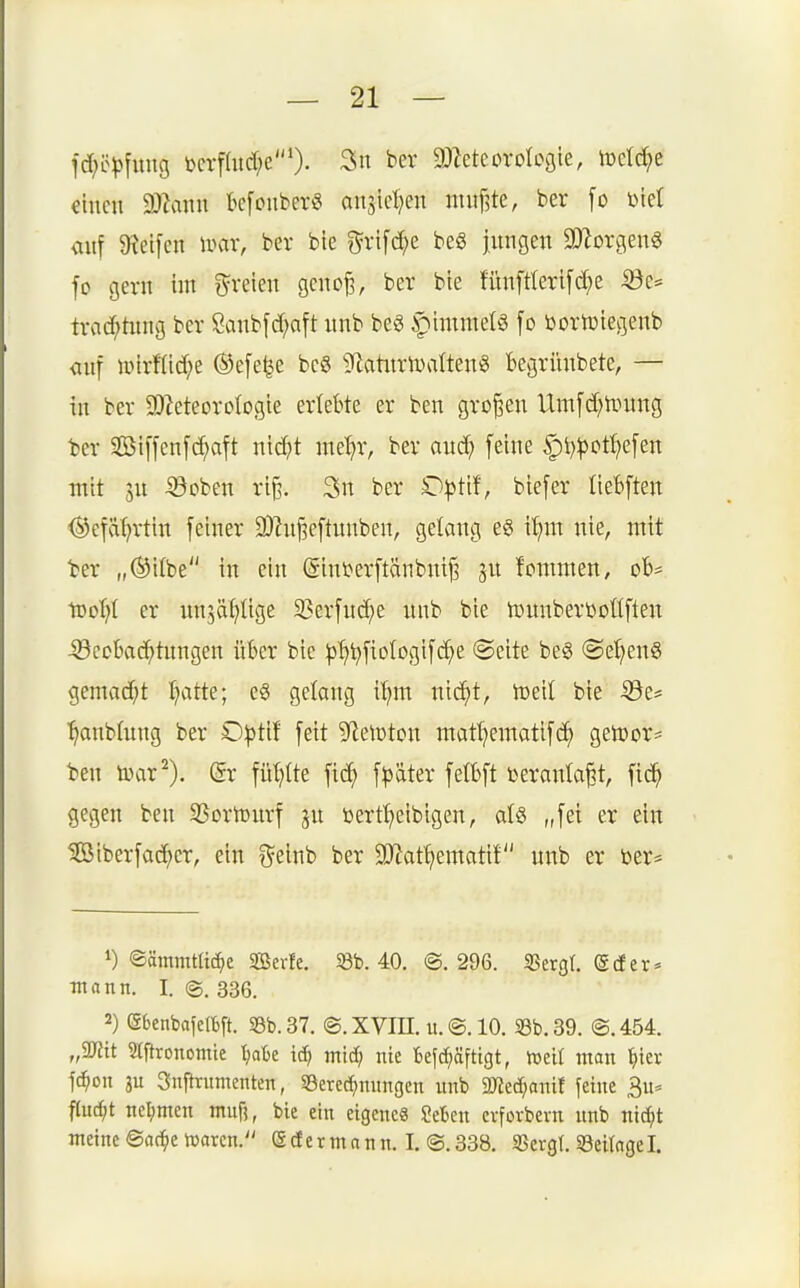 fc[;ö^)[iing bcrfütcf;e'). 3n ber DJJeteorobgie, lDeId?e einen 2)?ann kfonber« anjiel^en muffte, ber [o biet <iuf ^Reifen mx, ber bie i^rifc^e beö jitngen 3D2orgen§ fo gern im freien geno^, ber bie fün[rteri[d?e 53c* trad^tiing ber Sanbfd^aft unb beö f)immelg fo Dortüiegenb <inf unrfiid^e ®e[e^e bc6 ^flatiirlimltenö Begrünbete, — in ber SDIeteoroIogie erlebte er ben großen Um[d;nntng t)er SBi[fen[d;aft nid^t ine'^r, ber oud; feine |)t)|)ot^efen mit sn :©oben ri^. 3n ber O^Jtif, biefer liebften <^efaf;rtin feiner 3)hij3eftunben, gelang eg i:^m nie, mit ber „®i(be in ein (gini>erftänbmf3 gn fonunen, ofc- \Dol)i er nnjäljtige 33erfud;e unb bie iDunberöoüften -33coI)ad^tungen über bie ^^^fiologifd^e «Seite beg @et;en6 gemad^t ^atte; eS gelang i^m nid;t, toeit bie ^e* ■^anbtung ber O^jtif feit 9^elDton mat^ematifc^ getoor* ben tyar^). @r füllte ^iä) \p'ö.kx fetbft toeranla§t, fid^ gegen ben SSortourf ju bertt^eibigen, al§ „fei er ein 5ß5iberfad;er, ein f^einb ber 9Jiat^ematif nnb er öer* 1) ©ämmtU^c Serfe. 58b. 40. ©.296. «Bergt, ©der* •mann. I. ©. 336. 2) (äbenbafelbft. S3b. 37. ©. XVm. it. ©. 10. 33b. 39. ©. 454. „mt S(ftronomic tjaBc mid) nie Beschäftigt, »elf man ^ier ]ä>ott ju Snftrumenten, Berechnungen unb 2)?echanif feine 3u* f(uc{;t nel;men muf?, bie ein eigenes Mtn erforbern nnb nic^t meine ©ac^e iDarcn. edermann. I. ©.338. SSergt. 58eitngel.