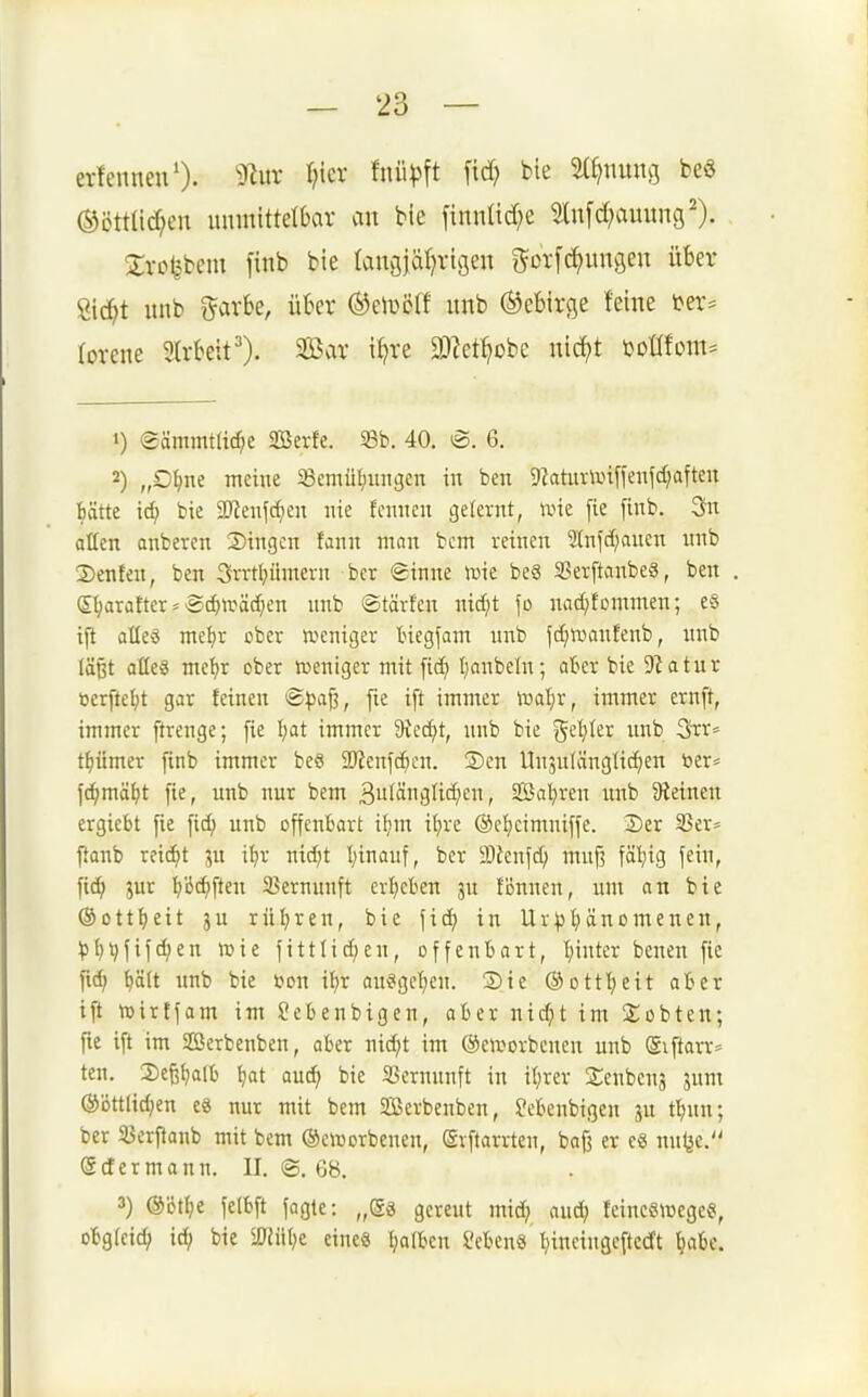 evfennen'). 9^itr l}kx Mp\t \\d) bie 5(^nitng bea ®öttad;en luimittetbar an bie finntid;e 2ln[d?auuns^). Srcljbem [inb bie lanöjäf^vigen i^oi-fc^ungen über Öic^t unb %axhe, über ®eiüßß imb Gebirge feine ter^: lorene 2lrbeit'). Sßar i^re 3)?et^obe nic^t toOTom^ 1) (gämmtlirfje Sßerfe. 33b. 40. <B. 6. 2) „O^ne meine 58emüt;inigcn in ben 9Zahirtui[ienfd;afteu hätte \<i) bie Wm\d)m nie fcnncn gelernt, ivk fie finb. 3n oücn onbevcn 2)ingcn fann mnn bcm reinen ^nfdjauen itnb Denfen, ben 3rrtl}iimcrn ber ©inne njie be3 SSerftanbe«, ben S^aratter s ®($lräd;en nnb ©tärfen nid;t fo nad^fcmmen; e§ ijt allcö naef)r ober weniger Inegfam nnb fdjrüanfenb, nnb läßt aöeä me^r ober toeniger mit [id) Ijonbeln; atcr bie 9?atur öerfte^t gar feinen 'Bpa^, fie ift immer foaijx, immer ernft, immer ftrenge; fie I;at immer 9tcc^t, nnb bie geiler unb Srr^ tfjümer finb immer bcct 2Jfenfd)cn. ®en Unjulänglic^en öer^ f(^mä^t fie, unb nur bem 3uIängUd)en, SBa'^ren unb Steinen ergiebt fte fid; unb offenbart i^im ii)xt ©e^ieimniffe. Der 23er= flonb reicht ju i^r nid^t l)inanf, ber 9Jfenfd; muf? fäl;ig fein, fidj jur I)'öc^ften Vernunft ergeben ju tonnen, um an bie ©ott^eit ju rül^ren, bie fid; in Ur)3l)änomenen, :|5^^fifd;en tote fittlid;en, offenbart, I)inter benen fte ftc^i ^ä(t unb bie toon ifir au§gcl;en. Sie ©ottl^eit aber ift tuirtfam im ?ebenbtgen, aber nic^t im Siebten; fie ift im SBerbenben, aber nid;t im (Seworbeucn unb (giftarr* ten. Sefe^alb {jat au(^ bie SSernitnft in if)rer 2;enbenj jum @'6ttlid;en eä nur mit bem 2Berbenben, febenbigen p f^nn; ber $Bcrftanb mit bem ©ciDorbenen, (Srftarrten, bafj er ea nnl^e. (Sdermann. II. @. 6B. 3) ©ötlje felbft faglc: „gä gereut mid; and; feincsirege«, obgret^ ic^i bie ü«iU;e eine« falben Sebenä Ijincingcftcd't tjabe.