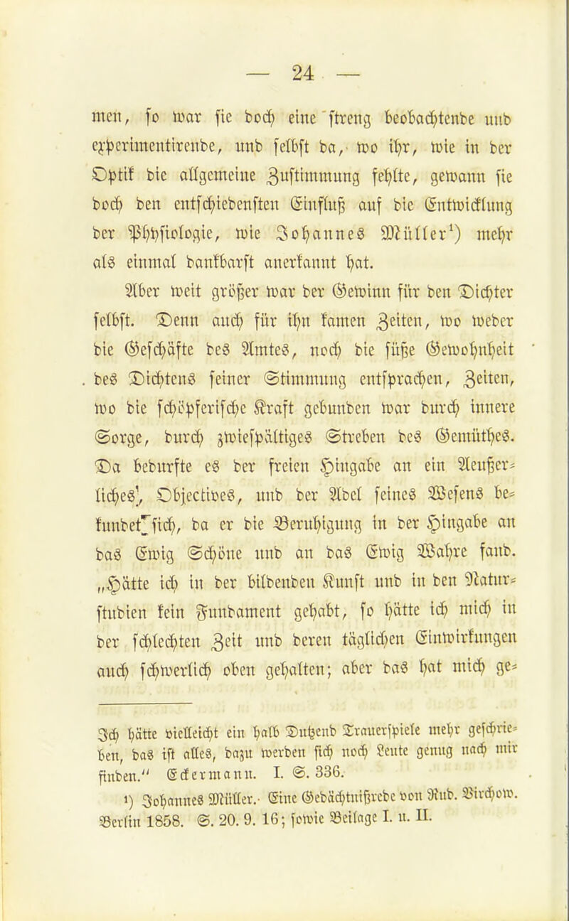 mm, fo mx fie boc^ eine'ftveng beobad^tcnbe uub ej-^3crimentirenbe, unb [elbft ha,- tüo i^t, tote in ber Dptit bte aügcmeiue 3uftittimung fehlte, geti>ann fie boc^ ben ent[ci)tebenften (Siuflu^ auf bie (gnttoiddmg ber ^(Miclogie, tük So'^anneg SJZüüer^) me^r aU einmal banfbarft ancrfannt '^at. Slber iDeit größer lüar ber ®eit)inn für ben ©ic^ter fetbft. ®enn auc^ für t^n famen ^^^^^n, Wo lüeber bie (^efd;äfte bc3 3lmte§, ncd) bie füße ©etuo^n^eit beg ®icf)teng feiner ©timnutng entf^rac^en, 3^'^^' Dio bie fc^ö^)ferifd;e ^raft gebunben trar burc^ innere @orge, burd^ jn^ief^ältigeg (Streben beö ©emüf^ei?. ®a beburfte eö ber freien Eingabe an ein Sten^cr^ üc^eg], OblectibeS, mib ber 2lbct feines SBcfenS be^ htnbeCfic^, ba er bie :33ern^ignng in ber §iingabe an ba§ ßttng ©c^öne nnb an ba§ (Steig SSaljre fanb. „|)ätte id? in ber bilbenben ^unft unb in ben 5htur* ftubien fein i^nnbament gehabt, fo f}ätte ic^ mid) in ber fd)tec^ten 3eit unb beren täglid^en (Sinteirfnngen and} fd^ivertid^ oben ge^ialtcn; aber ba§ ^at mic^ ge* tjätte toieaei(f)t ein ^ali ©itljcub 2;raucrf^3tete tne^v gefd;rie= ben, ba« ift atle§, boju »erben fit^ noäi ?ente genug nad^ mit ftnben. gcferniann. I. @. 336. 1) 3Dt)nnne8 mHUix.- (Sine ©ebäd;tniBvcbc i>cn 9tub. Serün 1858. ®. 20. 9. 16; fotvic «Beilage I. u. II.