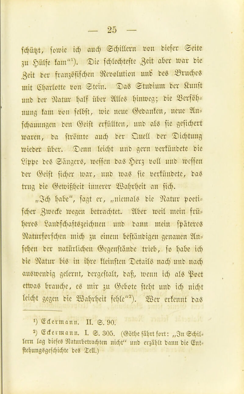 fc^ü^t, [cwie idf; and) ©d^ittcrn m\ btcfer ©eitc SU öiUfe hm'). 1)k fd^Icd^tefte 3eit ater n^ar bie 3eit ber fran3öfi[c[)cii 9xei>ohttion unb beö ©nicf)c6 mit ef^arlotte mx ©teilt. ®a§ ©tubium ber Äunft iinb ber Oiatur r^alf ükr Stile« I^iüDeg; bie 33er[ö^= nung fam üon felbft, iine neue ©ebanfen, neue 91n= [d^auuncjen beu (^eift erfüüten, uub al8 fie ge[id;ert toaren, ba [trcuitc aud^ ber Dueü ber X)id)tuu3 tvieber ükr. ©enn teid;t uub gern üerlünbete bie §i^^e be§ ©ängerö, ipeffen baS ^erj bolt uub ipcffen ber ®eift fieser tcar, uub n)ag fie berfünbete, ba§ trug bie ©etüi^^eit innerer 3öal)r^eit au fid^. „^ä) 'ifobt, [agt er, „uicnmlö bie Statur ^3oeti= f(^er 3^cde Ujegeu betrachtet. 2(6er h)eil mein frlt= l^ereö Saubfc^aftgseic^nen imb bann mein f^ätereg 9bturfcrf^en mic^ ju einem beftäubigen genauen 2ln* [e^en ber natürlid^en ®cgen[tänbe trieb, [o '^abe id) bie 9ktur bi« in i^re Heiuften detail« nad; uub nac^ au8tt)eubig gelernt, bergeftalt, ba^, n^enn ic^ als ißoct ettDa§ brauche, e§ mir ju Gebote [tcfjt unb id) nic^t leidet gegen bie Sal?r^eit feilte'). Ser crfcnnt ba« 1) (Sdermanii. II. ©. 90. 2) (gcfcimann. I. ©. 305. (®ötl)c f%t fort: „3n ©djir. tcrn lag biefeS 9iaturbetvac^ten iii^t unb evääl;(t bann bic (Snt- jte^ung«gefc^td;te beS a;eü.)
