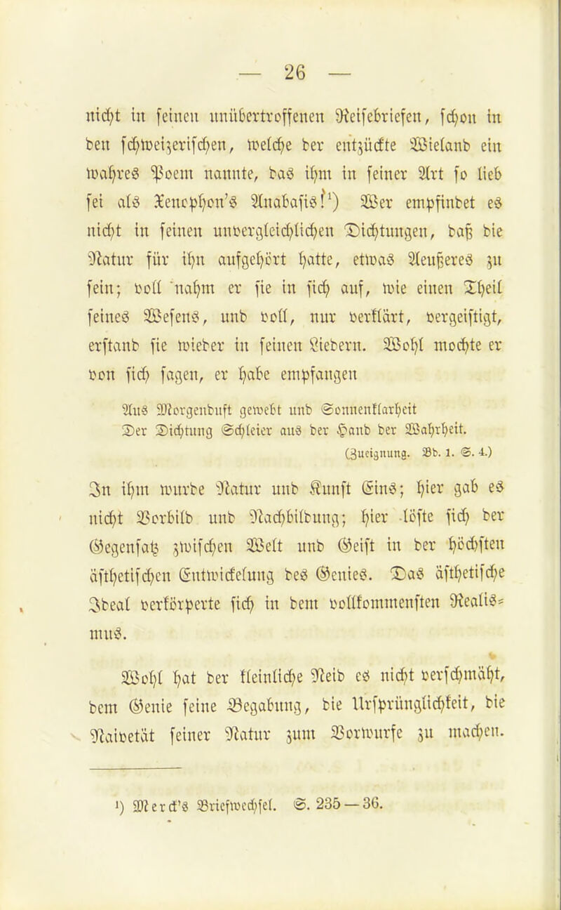 nid^t in fetneu unübertroffenen 9?etfe6riefen, fd^ou in ben fc^n)ei^,erifd;eu, n^elc^e ber ent^iicEte Üötelanb ein magres '^om nanute, baö i^m in feiner 2{rt fo lieb fei 3£enc^f)cn'6 Sluabafiö?') Ser ein^jfinbet e^ ui(^t in feinen unbergleid^Iic^eu 'Did)tuugen, ba§ bie ytühiv für il}u aufgehört Jjatte, etlüaS Steu^ereö ^u fein; ijofl na()m er fie in fi(^ auf, U)ie einen X^eit feiueö Sßefeuö, unb i^oß, nur öerllart, toergeiftigt, erftaub fie n>ieber in feinen Öiebern. SBc^t mochte er öon fic^ feigen,- empfangen 'Mus a^forcjcnbiift qmd't unb ©omienflarljeit Ser Std)timg @cf)(eier auö ber C'anb ber aBoljr^ett. Cäuciänung. Sb. l. ®. 4.) 3n ii)m nntrbe ^ainx unb .^nnft (Sing; :^ier gab ee ' nic^t 33orbiib unb ^■tad)bilbuug; ^ier liJfte fic^ ber ^egenfatj jlDifd^en 2Belt unb ®cift in ber ^cd)ften äftijetifd^eu eutuncfefnug beg ®enieg. 5)a« äftt^etifc^e 3beat i^erföTperte [xd) in beut botlfcmmenften Oieallt?- nutg. So:^( :^at ber f(einliefe 9^?eib ee( nid^t berfd^mä^t, bem ®enie feine 53egabung, bie Urf^rüugüc^)feit, bie V g^aibetät feiner ^Jiatur jum 33orn^urfe 3U uuid;cn. ') 5IRerci'ö 23ricfaH'c[;fe(. ®. 235 —36.