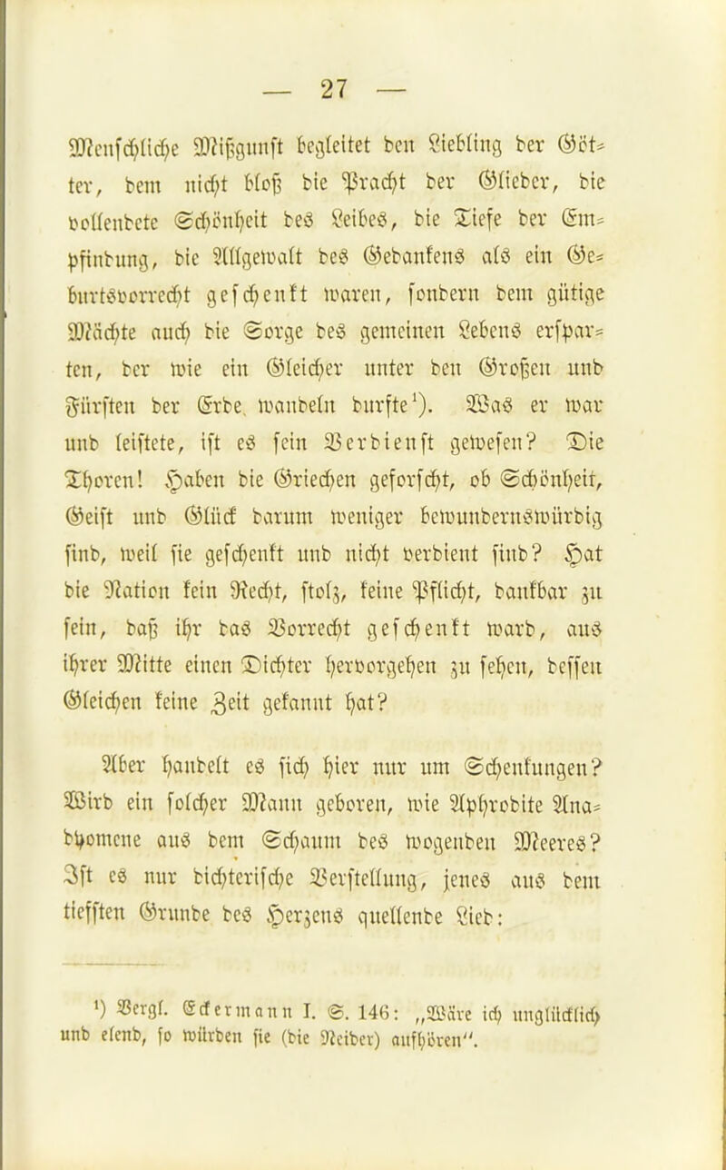 2J?cn[rf;lirf;e 9J?iB9inift kcjleitet ben ÖieMing ber (^'6U tev, bem nicf;t Wc^ bie ^vac^t ber ©lieber, bte t'cüenbete ©d^önl^eit beö ?etkö, bie Xiefe ber ^)tinbung, bie SlItgeiDalt be^ ©ebanfenö alö ein bitrteii)Drrecf)t ge[d^enft mxm, [onberit bem gütige Wa<i)U ouc^ bie «Sorge beg gemeinen Sebent erf|)ar= ten, ber ivie ein ©(eic^er nnter ben ®ro§en unb dürften ber ©rbe, ivanbeln bnrfte'). 2Ba§ er war: unb (eiftete, ift e^ fein 33erbten[t geluefen? (Die 2;{^oren! .^aben bie ©riechen gefor[cf)t, 06 ®c()önf?eit, ©eift imb ©lücf barnm iveniger Beiüunbernc*iinirbig finb, tüeil fie gefd^enft unb nid^t terbient finb? §at bie Nation fein 9tec^t, ftofj, feine ^flid^t, banfbar 5U fein, ba^ i^r baS ißorrec^t gef(^enft n^arb, ciuö i^rer SOJitte einen 5)icf)ter I;erüorge^en ju fe^^cn, beffen ©feieren feine ^dt gefannt ^at? 216er I)anbe(t e^ fid; ^ier nnr nm @d;enfungen? Sirb ein fo(d;er a)2ann geboren, nne 2(^()robite Stna* bl^omcne bem (Sd;aum beö n^ogeiiben 9J?eere8? 3ft eg nur bid?terifd;e SSerftellnng, leneö ana bem tiefften ©runbe be« §erjens^ qnellenbe Sieb: ») 58ergr. Scfermann I. ©. 146: „2Bävc id; unglüd(ic{> unb e(enb, fo luilvben fie (bie 9ieibcr) auff;ören.