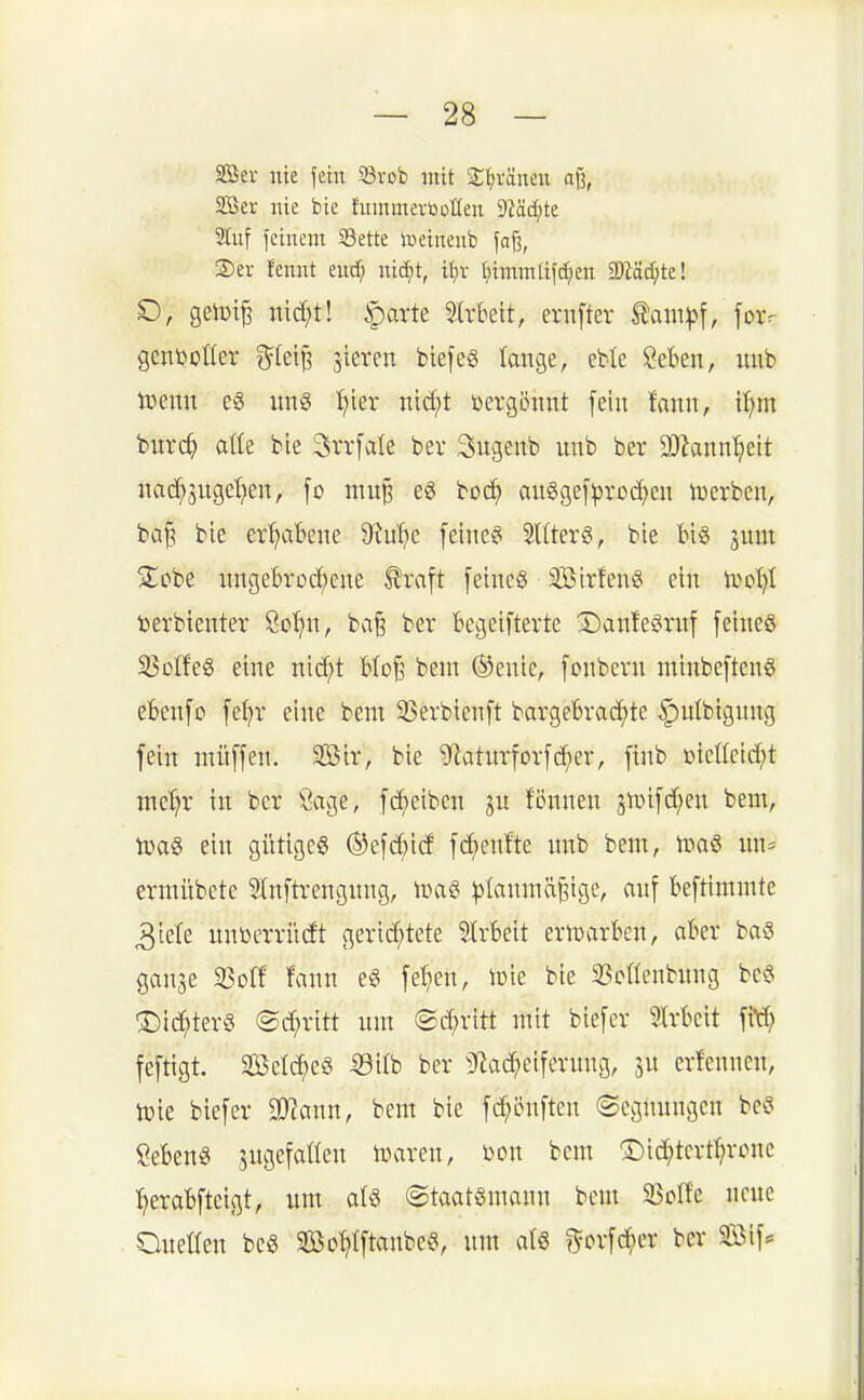 2Ber \m fein S3vob mit !£^väneu a% 2Ber nie bie hiinmevtooHen dVädjk 2Iuf feinem S3ette iceinenb fafj, ®ei- fennt euc^ nic^t, ü)x l)imm[ifdjen Wdd}tc\ SD, getüi^ nid;t! ^arte 5lrkit, ernfter tam^f, foxv gcnboüer ^(et^ gieren biefeg lange, eble Öeben, uub toeim un§ l;ler nid;t Dergöimt fein !onn, ii)m Wxd) aik bie Srrfale ber 3ugenb nnb ber 2)hnn^eit nad^jugef^en, \o mn^ e6 boc^ au§gef^)ro(^en luerben, bci| bie er'^abene 9^u^e [eine?i SUterg, bie Big jum Siebe ungebrochene ^raft [eincg Sirfeng ein trot)! »erbienter Sot;n, ba^ ber bcgeifterte X)anfegrnf feines S3Dlfeg eine nid;t Uo^ bem (Senie, fcnbern minbefteng eBcnfo fe^r eine bem 33erbienft bargeBrac^te ^ulbignng fein niüffen. SBir, bie ^aturforfc^er, finb i)icßcid;t met^r in ber Sage, fcf)eiben ju fcnnen gn^ifd^en bem, toag ein gittigcS ®efd;id fc^enfte nnb bem, toaS un= ermübete 5Inftrengnng, n>ag |3lanmä^igc, auf beftimmte ^tete unöerriidt gerid;tete StrBeit ertDarben, aber ba§ ganse ißoff fann eg fel;en, iDie bie SScaenbung be§ ®id)terg (Schritt um (Sd;ritt mit biefer 5Mcit fM? feftigt. SBelc^eö ©ilb ber 5lad?eifcrung, ju erfenncn, iüie biefer 0}?ann, bem bie fd^önften (Segnungen beg Sebent sngefaöen mxni, Don bem '£)id;tcrd;rone l^erabfteigt, um als (Staatsmann beut 5BoIfe neue Queren bcö 2öoWt«»^cS, um afS ^'orfc^er ber Sföif*