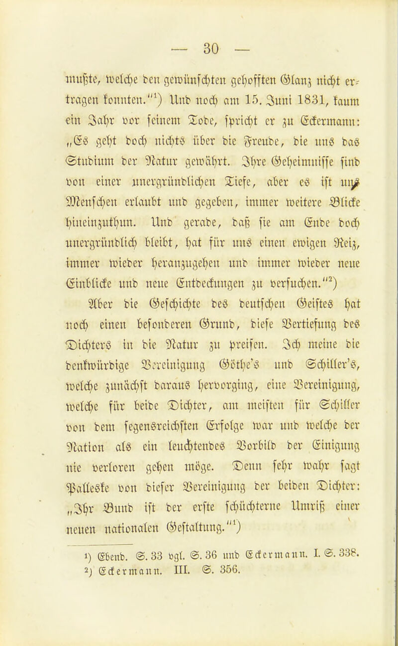 imif^te, tDelc^e tm geföimfd^ten geI}offten ©(ans ^t er-- tragen fonnten.''^ Unb nod; am 15. Sunt 1831, faum ein Sci^r bor [etnem 2:obe, fpncJ)t er p (Sdermann: „(Sg ge^t bod) ntd^t^ über bie greube, bte itng ba§ <Stubium ber SSlcdüx geir»ä^rt. 3^re (i^ef}eimni[fe finb X)on einer itncrgrünblidjen S^iefe, aber e^ ift uij^i S[Ren[d}en ertaubt unb gegeben, immer iDeitere •33üde ^^ineinjut^un. Unb gerabe, baß [ie am (Snbe bod^ unergrünbüd) bleibt, ^at für m\i> einen etüigen Q^eig, immer toieber ^eran^uge'^eu unb immer ujieber neue ©nbüde unb neue (gntbedungen ju berfu(^)en.^) 2tber bie Öefc^id;te beö beutfc^en ®eifte8 ^at uod^ einen befonberen ®runb, biefe SSertiefung be§ ®i(^tcr§ in bie Statur ju ^)rei[en. 3d; meine bic benfmürbige ^Bereinigung (S^cttie'^ unb @d;iUer'§, tüetc^e sunäd)ft barau§ t^evr»erging, eine 2?!ereinigung, tr>etd^e für beibe ^5)id)ter, am meiftcn für (£d;iffcr t)on bem fegengreicbften ©rfolge mar unb ii^eld^e ber gilaticn atg ein leuc^tenbeS 23orbifb ber ©inigung uie toericren ge^en möge. ®cnn fe:^r ml)x fagt ^aüe§fe üon biefer SSeretnigung ber beiben ®id;tcr: „3^r -33unb ift ber erfte fd;üd?terne Umrij^ einer neuen nationalen ®efta{tung.0 1) (SBeitb. @. 33 togl @. 36 unb (gcfcrmanu. I. @. 338. 2j ecfermann. HI. ®. 356.