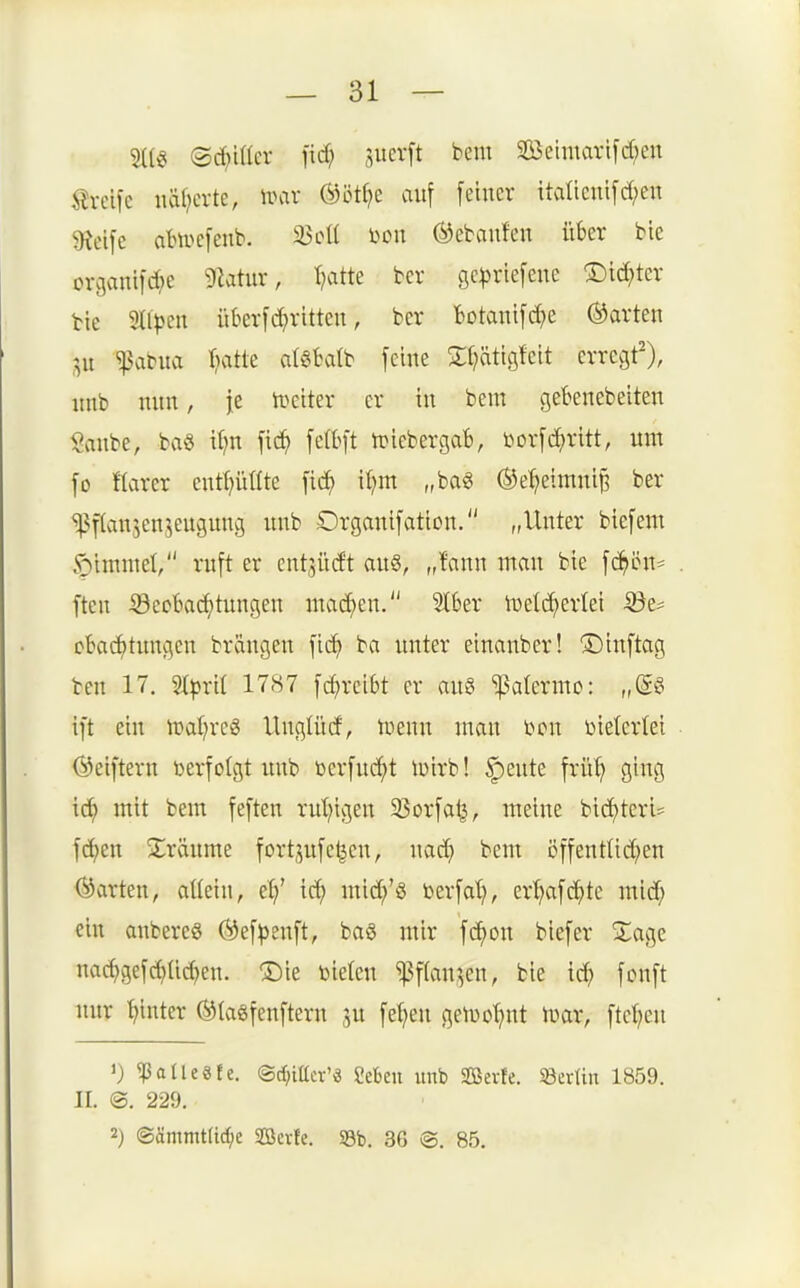 — Si- stig ©c^iüer fid; 5uev[t bem SEÖelmarifd;en i^rcifc iiäfjcrte, irav ®öt(?e auf fetner italicutfd;en 9iclfe atu^cfeub. 23ott i)on ©ebaufen über bte craanifd^e 9Zatur, Tratte bcr ge|)riefene !Did;ter tie ^Uptn ükrfd}rittcn, bcr Botanifc^e harten ^aMta Tratte al^Kitb feine Stljätisfeit erregt'), nnb nnn, je U^eiter er in bem gebencbeiten Sanbe, bvi§ it?n fic^ felbft n^iebergaB, i^orf^ritt, um fo Harer cntl^ütlte fic^ iijm „bag ®e'^eimnij3 ber %^f(anjenjeugung uub Organifation. „Unter biefem $)immet, ruft er ent^iidt au§, „fann man bie fc^ön* ften iSect)ad)tungen matten. 2l6er iDelt^erlei ©e^ cbadf)tungen brängen fic^ ba unter einanber! ©inftag ben 17. 'äpxil 1787 fcf)rci6t er au§ ^atermo: ,M ift ein ipat^reg Unglürf, Uienn man im\ Dielcrtei ©eiftern berfolgt imb berfud()t luirb! |)eute frü^ ging id) mit bem feften rut?igen 33orfa^, meine bid)teri= fc^jen ^träume fortjufe|en, nac^ bem öffentlid^en ©arten, aUein, et/ ic^ lni(^^'g berfat), ertjafc^te mid^ ein anberes ©ef^enft, baö mir fc^on biefer Sage nad)gefd)üc^en. ®ie bieten ^f(an^en, bie tc^ fonft nur hinter ©lasfenftern 3U fe^en getDo^nt ivar, ftcljen 1) ^ollcefe. ©djittcr'ä geben imb Söevfe. SerUu 1859. II. ©. 229.