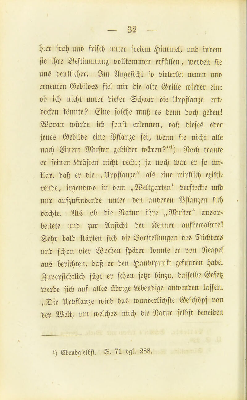 Ijter fro^ unb frifcf) unter freiem ^immä, unb inbem fie il)re ©efthnmuug bottfommen erfüUen, iuerbeu fie uu§ beuttirf^er. 3>in 2(ngefid)t fo vielerlei neuen unb erneuten ©eBilbeS fie( mir bie alte (dritte lüieber ein: ob iä) lüäft unter biefer @(^aar bie Ur^jftanje ent= becfen fönnte? @ine [o{cf)e mu§ e6 benn boc^ geben! Sßoran iüürbe iä) fonft erfennen, ba^ biefeg ober jene« ©ebitbe eine ^flanje fei, ix^enn fie nic^t aüe nad) (ginem SDhiftcr gebilbet tüären?^) Sflo<i) traute er feinen Gräften nid;t red)t; i<x ncä) toar er fo un= ihr, ba§ er bie „Ur)3f(an3e al« eine iDirfUd) ejrifti* renbe, irgenblDO in bem „SBeÜgarten berftcd'te mfb nur aufpftubenbe unter ben anberen ^flansen fid^ backte. 21(6 ßb bie Statur i^re „SQbfter auSar= beitetc unb jur Slnftc^t ber Kenner aufbelüaljrte! @e^r balb Härten fid^ bie 35orfteöungen be« T)id^ter6 unb fd)on bier Socken f|5äter fonnte er m\ 'üeapti aug berid^ten, ba^ er ben §au|)t^unft gefunben Jjabe. 3uüerfid)tÜc^ fiigt er fd^on jetit I^inju, baffclbe ®efe^ tüerbe fic^ auf aüeS übrige Öebenbige antüenben laffeu. „®ie Ur^^flanje tuirb bag tounberüc^fte ©efd^cpf toon ber 3BeIt, um tüeld?e§ mid? bie ^JZatur fetbft beneiben