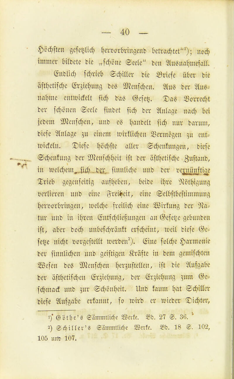 ^cc^ften gefe^Iid; {»erborbrin^enb Betrad)tet'); ucc^ immer bilbete bie „fc^öne ®ee(e ben 2(u0iia^mefaa. ßnblicf) [d^rieb «Sd^iller bie 53riefe über bie äft^etifdje (grjie^img beg 2)Zenfc^en. Slug ber Sliiö- na:^me entlttidelt fid; b'aö ®e[e^. ©ag SSorred^t ber [ci^öuen (Seele finbet fic^ ber Slniage md) Bei jebem äReufc^en, unb e§ t^aubelt [ic^ nur baruni, biefe Slnlage einem unrHic^en 33ermDgen ^u ent= lüideln. ^©iefe :^i3d;fte aUer ©i^enfungen, bte[e ©c^enfung ber 9[Renfd}^eit \\t ber äft^etifd)e 3'uftoi^b, in ti)eld;em^,fii^'- fcö'. [inulid^e unb ber i^ernünfttc^e Xrieb gegenfeitig anf^eben, beibe i^re Olot^iguug verlieren unb eine g^rei^eit, eine ©elbftbei'timmung 'hervorbringen, mldjt freiüdb eine Sirfung ber ^^^vi- tur uub in il^ren (Snt[d)(ie^ungen an (Sefe^je gebunben ift, aber bod} unbefd^ränft erfc^eint, tueil biefe ©e- fe^e ntd}t üorgefteßt iDerben^). (^ine [oid)e ^larmcnie ber finnüd^en unb geiftigen IJräfte in bem gemi[(^ten Sßefen beg Wm\ä)m f^er^ufteßen, ift bie 2lufgabe ber äft^ettfcfjen ©rsiefjung, ber ©r^iefjnng ^,um ®e= fc^mad unb 5ur ©d^ön^eit. Unb faum I)at ©d^ißcr biefe Stufgabe erfannt, fo luirb er tineber ©id^ter, 1)* ®bt^e'6 @ämmtlid;e SBerfe. S8b. 27 @. 36. * 2) ©^illex-'S (gämmtlid;e SBevfe. Sb. 18 102, 105 ixrft 107.