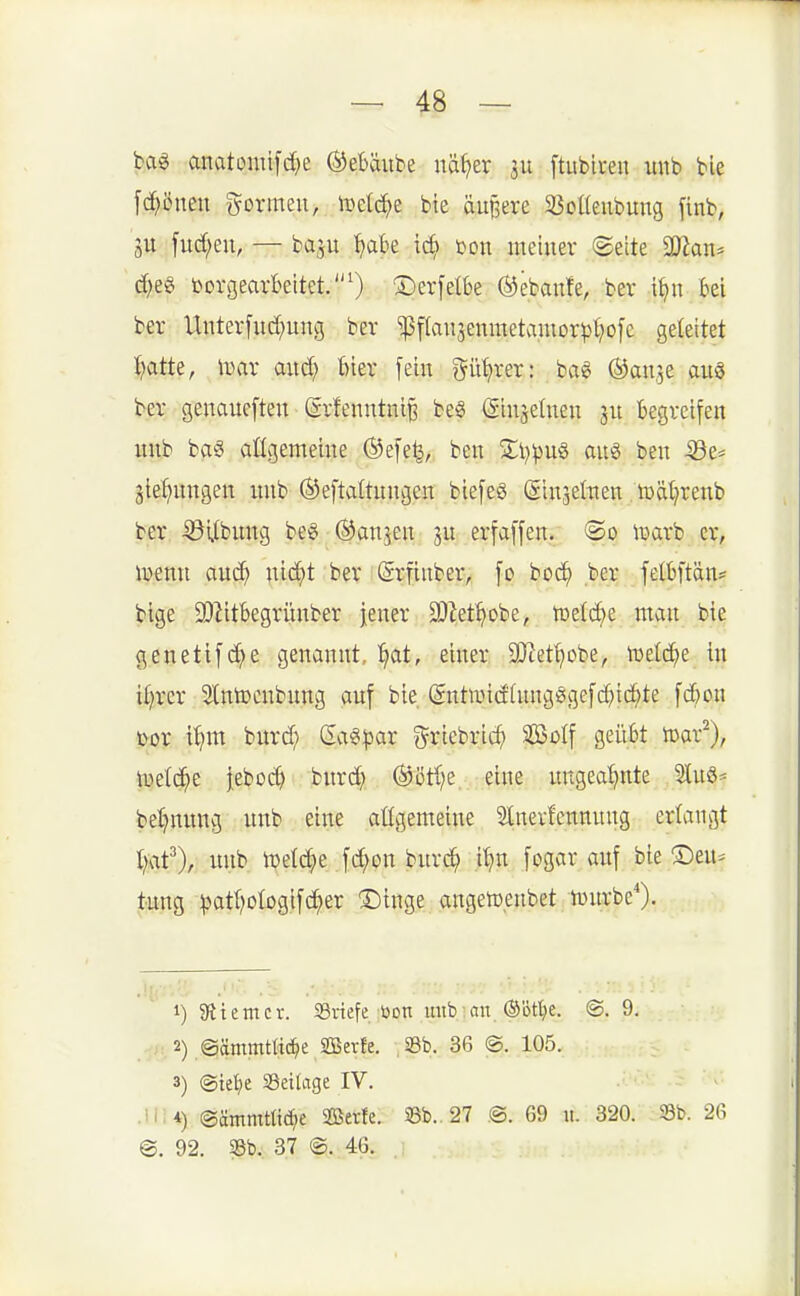bag anatoniifc^e ©ebäube nä{>er 511 [tubii-eu unb ble [d^öneu ^^ormeii, iDelc^e bie öuBere 23ol(eubung finb, 3U fud)eu, — baju ^abe öon meiuev @eite SDJan* d;eg t>orgearbeitet.') ®er[elbe Ö^ebanfe, bev i^u Bei ber Uuterfud;ung ber ^f(au3eumetamorpt)o[c geleitet i?atte, tDar aud; ftier [ein gü^rer: bag ©an^e auö ber genaucften (Srfenntni^ be§ (Sinseluen 311 begreifen nnb ba^ allgemeine ®e[e^, ben 2;i;^)u§ aug ben -396== äief;ungen mib ©eftaltnngen biefe§ (ginsettten tuät^renb ber iöUbnng bei ©an^en erfaffen. ®o \uarb er, lüenn aud^ ;iic^t ber (Srfiuber, fo boc^ ber felbftän? bige 9}^itbegrünber jener 9}^et^obe, toetc^e man bie genetif^e genannt, ^t, einer 9)cet^obe^ tüetc^e in il;rcr Slntocnbung auf bie (Sntwidütngögefc^iic^te fd)on tfox \t}m. burd; Gaeipar g^riebric^ SBoIf geübt tüar^), \üelc^e ieboc^ bnrd} ®ötl;e eine uugea'^nte lu6= bet)nnng nnb eine allgemeine Stnevfcnnung erlangt Ijaf), unb n)e(c|e fc^on buvc^ it)n [ogar auf bie ®eu* tung ^atI)oIog.ifc^er 3)tnge angetüenbet tinirbcO- 1) 91 teItter. iBinefe üon mib:an ®öt^)e. @. 9, .^r 2) ©ämmtlic^e SBerfe. ,i8b. 36 @. 105. 3) @tet)e SBeilage IV. ■ @ämmtti(^e SOBerfe. S8b. 27 @. 69 11. 320. 23b. 26 @. 92. 33b. 37 @. 46.