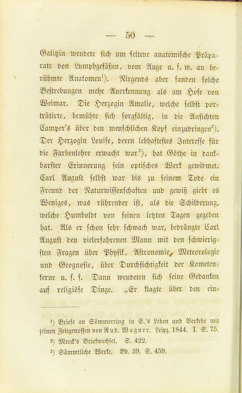 ©difein luenbete fid) itm feltene anatomi[rf;e ^vä^>a= rate toon Sl)m^l)gefä§en, bom Sluge u. f. lü. au be= rühmte SlnatomeuO. 9fiirgenb8 aber fanben fcl^e ^eftrebungen me^r Slncrfennung al§ am ^ofe dou Seimar. ®ie .'perjogiit Stmalie, ii3elc^)e [ettft )>Dr* trätirte, Bemühte fic^ [orgfältig, in bie Stnfi^ten garnier'« über ben menfc^üc^en Äoitjf einzubringen^). ®er ^erjogin Öouife, bereu leb^aftefte« Sutereffe für bie t^ar'benle'^re ertoaci^t lüar^), 1^at ®öt^e in bauf= Barfter Erinnerung fein optifc^es Serf gelüibmet. Sari Slngnft felBft lt)ar Big ju feinem Zobz ein ?^rcunb ber 9^aturU)iffeufd)aften unb geiüi^ gieBt e§ 2ßenige§, lüa^ rü^renber ift, atg bie @cf;i(beruug, lüetc^e ^umBotbt Don feinen leisten klagen gegeben I)at. er fc^on fe'^r fd;tDad^ tüar, Bebrängte Sart 2tuguft ben öielerfa^renen aJiann mit ben fc^tuierig* ften i^ragen üBer '^ß^)i}fif', Slftronomie^ ^D^eteorologic unb ®eognofie, üBcr 3:)urd)fic^tigfeit ber tometen^ ferne u. f. f. ®ann tüenbeten fid; feine ®ebanfen auf reügißfe 3)inge. „dx flagte üBer ben ein* 1) SBriefe an ©ßmmerring in ülebcn nnb Serfcl^r mit jeinen 3eitgeno[fen bon 9i n b. S a g n e v. Seibis. 1844. I. ©. 75. 2) 5Ker(f'8 i8rieftt)C(^feI. <B. 422. 3) ®ämmtüc(;e Serfe. 33b. 39. @. 459.