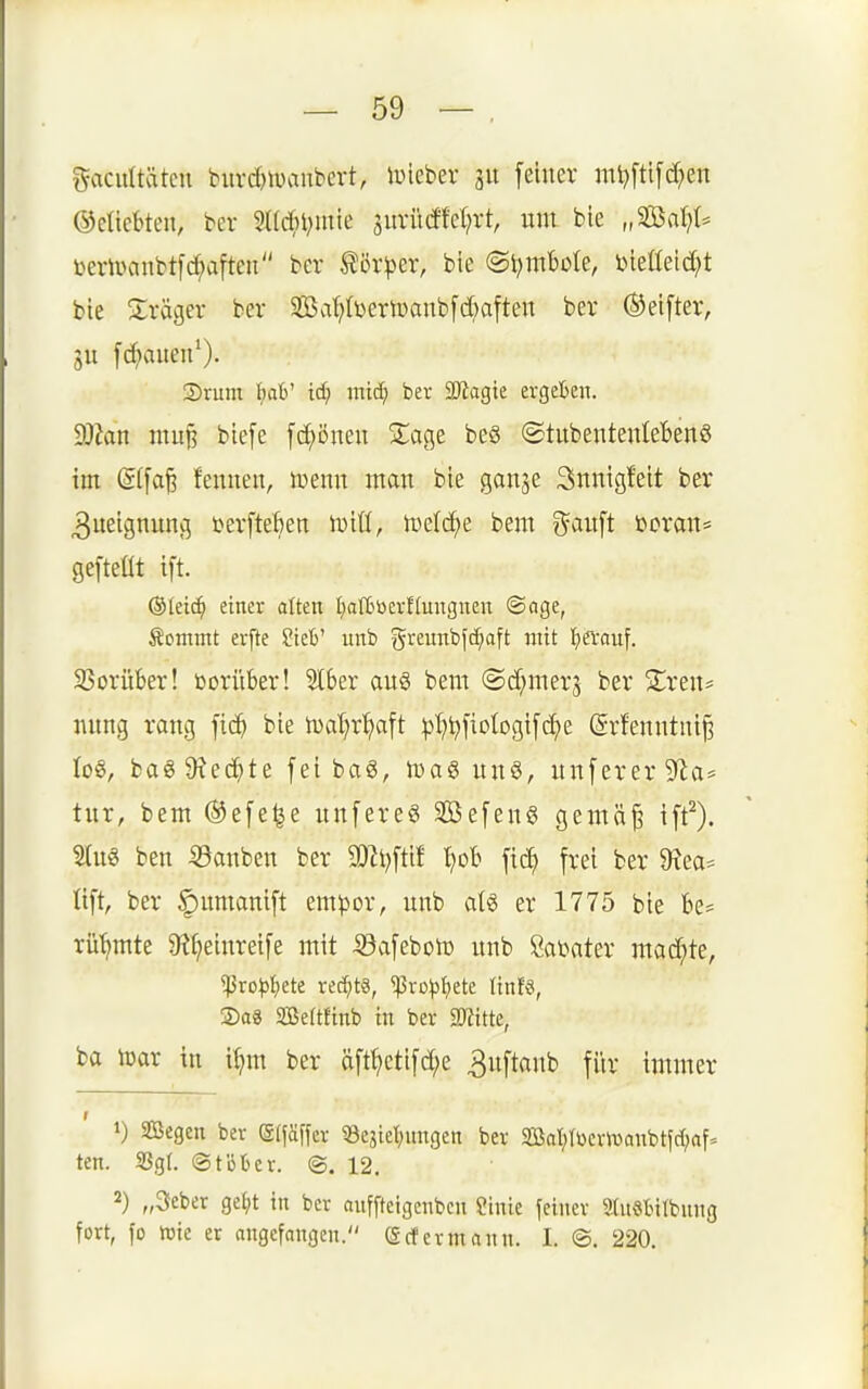 gacuttätcu bitvdjtuanbcrt, iPicber 311 feiner mi?fti[d}en ©elicbten, bev 2a4)l;mie surii(ffct;rt nm bie „'Bnlp mmntt\d}a\tm ber ^ör^er, bie ©i^mbole, Dieüeid^t bte Präger ber 2ßaf;(DertDanb[d)atten ber ©elfter, 311 fc^iaueit^). S)rum t)db' id) mi^ ber 3Jtagie ergeben. dMtt muj? blefe fc^önen S^age beö ©tubentenleBenö im @(fafe fenuen, tüenn man bie ganje 3nntgfelt ber 3ueignuncj terfteben lulö, 'm^lä)^ bem ?^aiift bcran* gefteüt ift. ®Ieic^ einer alten I;af6üerf(ungnen ©age, Sontmt erfte ?tel>' unb greunbfc^aft mit ijecauf. 35orüber! vorüber! 5l6er au§ bem ©d^merj ber 5lren= nung rang ficb bie tual^r^aft ptj^fiotogtfc^e (Srfenntnl§ Io8, ba6 9?ecbte fei bag, lüag un8, unfererSf^a* tur, bem ®efe§e unfereö Sßefeng gemä^ ift^). Hus ben iöanbcn ber SDJt^ftlf t}ol frei ber 9?ea== üft, ber §iumanlft m^ox, unb aU er 1775 bie Be= rühmte $R^elnrelfe mit -©afeboit) unb Öat»ater mad;te, ^ro^)t)ete rechts, ^ro^stiete tinfs, ®a8 SBeftfinb in ber SWitte, ba toar in i^m ber äft^etlfd;e 3nftanb für immer 1) Segen ber (gifäffcr 58ejietnmgen ber 2öaljtl)cr»vanbtfd;af= ten. 3Sg(. (Stüter. ©.12. 2) „3eber ge^it in ber anffteigenben finie feiner Stnötilbnng fort, fo Wie er angefangen. (Scfetmann. I. ©. 220.